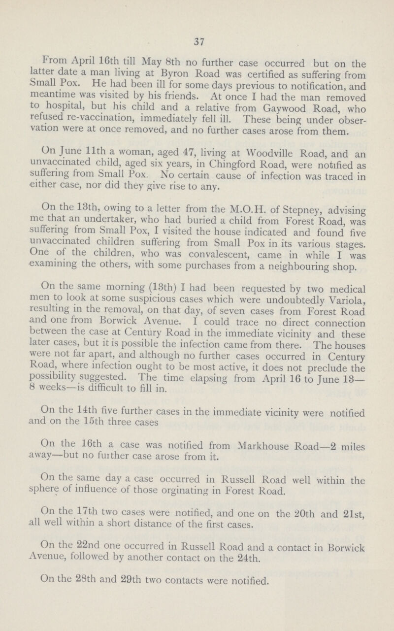 37 From April 16th till May 8th no further case occurred but on the latter date a man living at Byron Road was certified as suffering from Small Pox. He had been ill for some days previous to notification, and meantime was visited by his friends. At once I had the man removed to hospital, but his child and a relative from Gaywood Road, who refused re-vaccination, immediately fell ill. These being under obser vation were at once removed, and no further cases arose from them. On June 11th a woman, aged 47, living at Woodville Road, and an unvaccinated child, aged six years, in Chingford Road, were notified as suffering from Small Pox. No certain cause of infection was traced in either case, nor did they give rise to any. On the 13th, owing to a letter from the M.O.H. of Stepney, advising me that an undertaker, who had buried a child from Forest Road, was suffering from Small Pox, I visited the house indicated and found five unvaccinated children suffering from Small Pox in its various stages. One of the children, who was convalescent. came in while I was examining the others, with some purchases from a neighbouring shop. On the same morning (13th) I had been requested by two medical men to look at some suspicious cases which were undoubtedly Variola, resulting in the removal, on that day, of seven cases from Forest Road and one from Borwick Avenue. I could trace no direct connection between the case at Century Road in the immediate vicinity and these later cases, but it is possible the infection came from there. The houses were not far apart, and although no further cases occurred in Century Road, where infection ought to be most active, it does not preclude the possibility suggested. The time elapsing from April 16 to June 13— 8 weeks—is difficult to fill in. On the 14th five further cases in the immediate vicinity were notified and on the 15th three cases On the 16th a case was notified from Markhouse Road—2 miles away—but no further case arose from it. On the same day a case occurred in Russell Road well within the sphere of influence of those orginating in Forest Road. On the 17th two cases were notified, and one on the 20th and 21st, all well within a short distance of the first cases. On the 22nd one occurred in Russell Road and a contact in Borwick Avenue, followed by another contact on the 24th. On the 28th and 29th two contacts were notified.