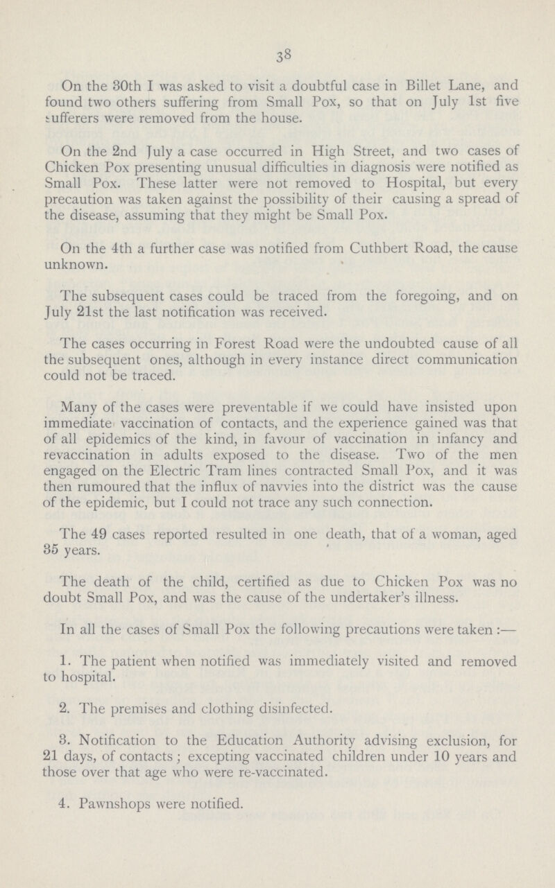 38 On the 30th I was asked to visit a doubtful case in Billet Lane, and found two others suffering from Small Pox, so that on July 1st five sufferers were removed from the house. On the 2nd July a case occurred in High Street, and two cases of Chicken Pox presenting unusual difficulties in diagnosis were notified as Small Pox. These latter were not removed to Hospital, but every precaution was taken against the possibility of their causing a spread of the disease, assuming that they might be Small Pox. On the 4th a further case was notified from Cuthbert Road, the cause unknown. The subsequent cases could be traced from the foregoing, and on July 21st the last notification was received. The cases occurring in Forest Road were the undoubted cause of all the subsequent ones, although in every instance direct communication could not be traced. Many of the cases were preventable if we could have insisted upon immediate vaccination of contacts, and the experience gained was that of all epidemics of the kind, in favour of vaccination in infancy and revaccination in adults exposed to the disease. Two of the men engaged on the Electric Tram lines contracted Small Pox, and it was then rumoured that the influx of navvies into the district was the cause of the epidemic, but I could not trace any such connection. The 49 cases reported resulted in one death, that of a woman, aged 35 years. The death of the child, certified as due to Chicken Pox was no doubt Small Pox, and was the cause of the undertaker's illness. In all the cases of Small Pox the following precautions were taken:— 1. The patient when notified was immediately visited and removed to hospital. 2. The premises and clothing disinfected. 3. Notification to the Education Authority advising exclusion, for 21 days, of contacts; excepting vaccinated children under 10 years and those over that age who were re-vaccinated. 4. Pawnshops were notified.