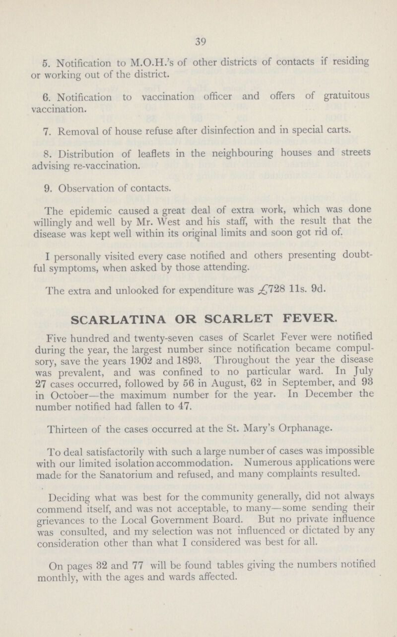 39 5. Notification to M.O.H.'s of other districts of contacts if residing or working out of the district. 6. Notification to vaccination officer and offers of gratuitous vaccination. 7. Removal of house refuse after disinfection and in special carts. 8. Distribution of leaflets in the neighbouring houses and streets advising re-vaccination. 9. Observation of contacts. The epidemic caused a great deal of extra work, which was done willingly and well by Mr. West and his staff, with the result that the disease was kept well within its original limits and soon got rid of. I personally visited every case notified and others presenting doubt ful symptoms, when asked by those attending. The extra and unlooked for expenditure was £728 11s. 9d. SCARLATINA OR SCARLET FEVER. Five hundred and twenty-seven cases of Scarlet Fever were notified during the year, the largest number since notification became compul sory, save the years 1902 and 1893. Throughout the year the disease was prevalent, and was confined to no particular ward. In July 27 cases occurred, followed by 56 in August, 62 in September, and 93 in October—the maximum number for the year. In December the number notified had fallen to 47. Thirteen of the cases occurred at the St. Mary's Orphanage. To deal satisfactorily with such a large number of cases was impossible with our limited isolation accommodation. Numerous applications were made for the Sanatorium and refused, and many complaints resulted. Deciding what was best for the community generally, did not always commend itself, and was not acceptable, to many—some sending their grievances to the Local Government Board. But no private influence was consulted, and my selection was not influenced or dictated by any consideration other than what I considered was best for all. On pages 32 and 77 will be found tables giving the numbers notified monthly, with the ages and wards affected.
