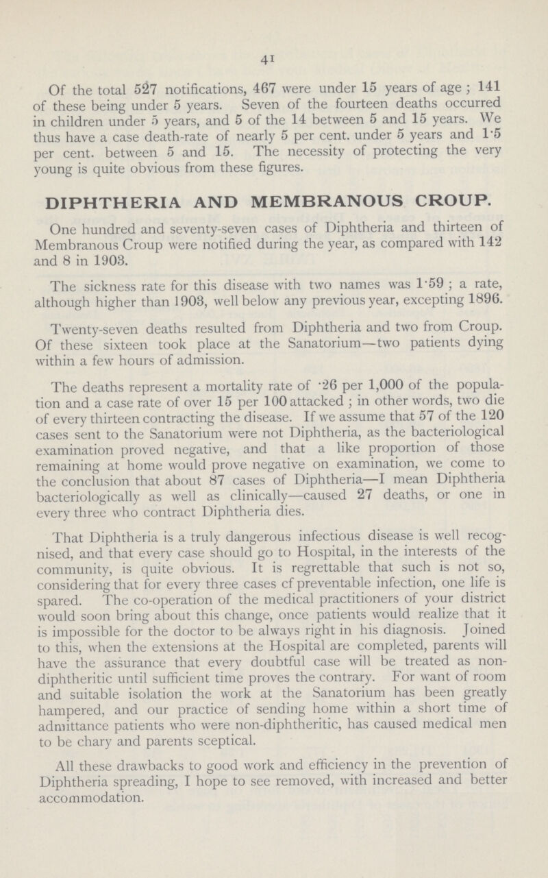 41 Of the total 527 notifications, 467 were under 15 years of age; 141 of these being under 5 years. Seven of the fourteen deaths occurred in children under 5 years, and 5 of the 14 between 5 and 15 years. We thus have a case death-rate of nearly 5 per cent. under 5 years and 1.5 per cent. between 5 and 15. The necessity of protecting the very young is quite obvious from these figures. DIPHTHERIA AND MEMBRANOUS CROUP. One hundred and seventy-seven cases of Diphtheria and thirteen of Membranous Croup were notified during the year, as compared with 142 and 8 in 1903. The sickness rate for this disease with two names was 1.59; a rate, although higher than 1903, well below any previous year, excepting 1896. Twenty-seven deaths resulted from Diphtheria and two from Croup. Of these sixteen took place at the Sanatorium—two patients dying within a few hours of admission. The deaths represent a mortality rate of .26 per 1,000 of the popula tion and a case rate of over 15 per 100 attacked; in other words, two die of every thirteen contracting the disease. If we assume that 57 of the 120 cases sent to the Sanatorium were not Diphtheria, as the bacteriological examination proved negative, and that a like proportion of those remaining at home would prove negative on examination, we come to the conclusion that about 87 cases of Diphtheria—I mean Diphtheria bacteriologically as well as clinically—caused 27 deaths, or one in every three who contract Diphtheria dies. That Diphtheria is a truly dangerous infectious disease is well recog nised, and that every case should go to Hospital, in the interests of the community, is quite obvious. It is regrettable that such is not so, considering that for every three cases cf preventable infection, one life is spared. The co-operation of the medical practitioners of your district would soon bring about this change, once patients would realize that it is impossible for the doctor to be always right in his diagnosis. Joined to this, when the extensions at the Hospital are completed, parents will have the assurance that every doubtful case will be treated as non diphtheritic until sufficient time proves the contrary. For want of room and suitable isolation the work at the Sanatorium has been greatly hampered, and our practice of sending home within a short time of admittance patients who were non-diphtheritic, has caused medical men to be chary and parents sceptical. All these drawbacks to good work and efficiency in the prevention of Diphtheria spreading, I hope to see removed, with increased and better accommodation.