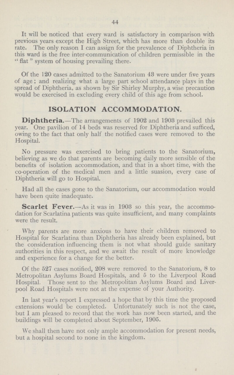 44 It will be noticed that every ward is satisfactory in comparison with previous years except the High Street, which has more than double its rate. The only reason I can assign for the prevalence of Diphtheria in this ward is the free inter-communication of children permissible in the  flat  system of housing prevailing there. Of the 120 cases admitted to the Sanatorium 43 were under five years of age; and realizing what a large part school attendance plays in the spread of Diphtheria, as shown by Sir Shirley Murphy, a wise precaution would be exercised in excluding every child of this age from school. ISOLATION ACCOMMODATION. Diphtheria.—The arrangements of 1902 and 1903 prevailed this year. One pavilion of 14 beds was reserved for Diphtheria and sufficed, owing to the fact that only half the notified cases were removed to the Hospital. No pressure was exercised to bring patients to the Sanatorium, believing as we do that parents are becoming daily more sensible of the benefits of isolation accommodation, and that in a short time, with the co-operation of the medical men and a little suasion, every case of Diphtheria will go to Hospital. Had all the cases gone to the Sanatorium, our accommodation would have been quite inadequate. Scarlet Fever.—As it was in 1903 so this year, the accommo dation for Scarlatina patients was quite insufficient, and many complaints were the result. Why parents are more anxious to have their children removed to Hospital for Scarlatina than Diphtheria has already been explained, but the consideration influencing them is not what should guide sanitary authorities in this respect, and we await the result of more knowledge and experience for a change for the better. Of the 527 cases notified, 208 were removed to the Sanatorium, 8 to Metropolitan Asylums Board Hospitals, and 5 to the Liverpool Road Hospital. Those sent to the Metropolitan Asylums Board and Liver pool Road Hospitals were not at the expense of your Authority. In last year's report I expressed a hope that by this time the proposed extensions would be completed. Unfortunately such is not the case, but I am pleased to record that the work has now been started, and the buildings will be completed about September, 1905. We shall then have not only ample accommodation for present needs, but a hospital second to none in the kingdom.