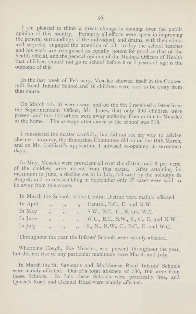 56 I am pleased to think a great change is coming over the public opinion of this country. Formerly all efforts were spent in improving the general surroundings of the individual, and drains, with their stinks and sequelae, engaged the attention of all; to-day the school teacher and his work are recognised as equally potent for good as that of the health official, and the general opinion of the Medical Officers of Health that children should not go to school before 6 or 7 years of age is the outcome of this. In the last week of February, Measles showed itself in the Copper mill Road Infants' School and 16 children were said to be away from that cause. On March 4th, 67 were away, and on the 8th I received a letter from the Superintendent Officer, Mr. Jones, that only 393 children were present and that 142 others were away suffering from or due to Measles in the home. The average attendance of the school was 519. I considered the matter carefully, but did not see my way to advise closure ; however, the Education Committee did so on the 10th March, and on Mr. Liddiard's application I advised re-opening in seventeen days. In May, Measles were prevalent all over the district and 3 per cent. of the children were absent from this cause. After attaining its maximum in June, a decline set in in July, followed by the holidays in August, and on reassembling in September only 37 cases were said to be away from this cause. In March the Schools of the Central District were mainly affected. In April ,, „ „ Central, E.C., E. and N.W. In May „ „ „ S.W., E.C., C., E. and W.C. In June „ „ „ W.C., E.C., S.W., S., C., E. and N.W. In July „ „ „ S., N., N.W., C., E.C., E. and W.C. Throughout the year the Infants' Schools were mainly affected. Whooping Cough, like Measles, was present throughout the year, but did not rise to any particular maximum save March and July. In March the St. Saviour's and Markhouse Road Infants' Schools were mainly affected. Out of a total absence of 136, 109 were from these Schools. In July these Schools were practically free, and Queen's Road and Gamuel Road were mainly affected.