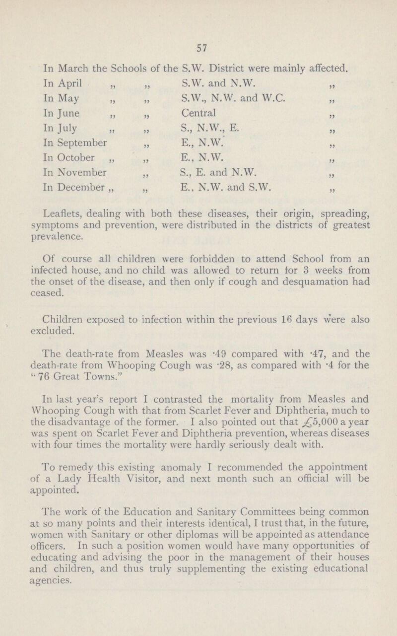 57 In March the Schools of the S.W. District were mainly affected. In April „ „ S.W. and N.W. „ In May „ „ S.W., N.W. and W.C. „ In June „ „ Central „ In July „ „ S, N.W., E. In September „ E., N.W. „ In October „ ,, E., N.W. „ In November ,, S, E. and N.W. „ In December „ „ E., N.W. and S.W. „ Leaflets, dealing with both these diseases, their origin, spreading, symptoms and prevention, were distributed in the districts of greatest prevalence. Of course all children were forbidden to attend School from an infected house, and no child was allowed to return for 3 weeks from the onset of the disease, and then only if cough and desquamation had ceased. Children exposed to infection within the previous 16 days were also excluded. The death-rate from Measles was .49 compared with .47, and the death-rate from Whooping Cough was .28, as compared with .4 for the 76 Great Towns. In last year's report I contrasted the mortality from Measles and Whooping Cough with that from Scarlet Fever and Diphtheria, much to the disadvantage of the former. I also pointed out that £5,000 a year was spent on Scarlet Fever and Diphtheria prevention, whereas diseases with four times the mortality were hardly seriously dealt with. To remedy this existing anomaly I recommended the appointment of a Lady Health Visitor, and next month such an official will be appointed. The work of the Education and Sanitary Committees being common at so many points and their interests identical, I trust that, in the future, women with Sanitary or other diplomas will be appointed as attendance officers. In such a position women would have many opportunities of educating and advising the poor in the management of their houses and children, and thus truly supplementing the existing educational agencies.