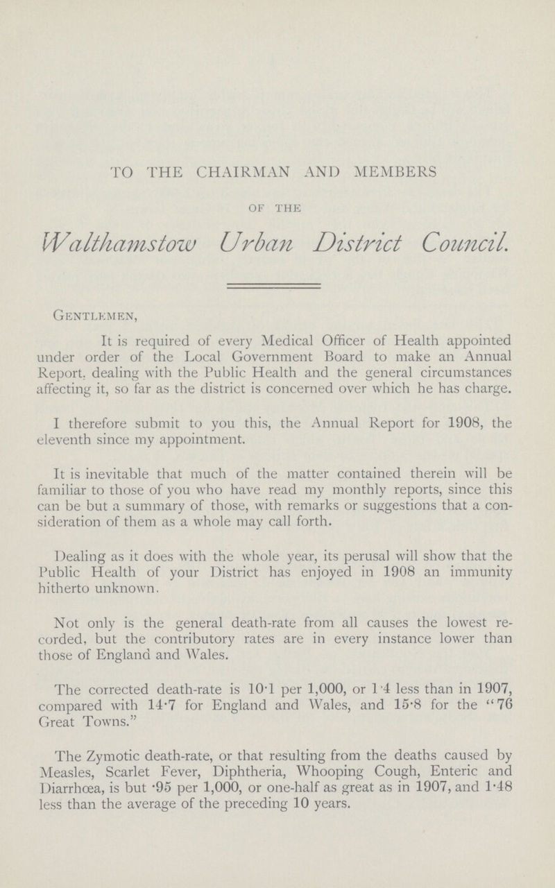 TO THE CHAIRMAN AND MEMBERS of the Walthamstow Urban District Council. Gentlemen, It is required of every Medical Officer of Health appointed under order of the Local Government Board to make an Annual Report, dealing with the Public Health and the general circumstances affecting it, so far as the district is concerned over which he has charge. I therefore submit to you this, the Annual Report for 1908, the eleventh since my appointment. It is inevitable that much of the matter contained therein will be familiar to those of you who have read my monthly reports, since this can be but a summary of those, with remarks or suggestions that a con sideration of them as a whole may call forth. Dealing as it does with the whole year, its perusal will show that the Public Health of your District has enjoyed in 1908 an immunity hitherto unknown. Not only is the general death.rate from all causes the lowest re corded, but the contributory rates are in every instance lower than those of England and Wales. The corrected death.rate is 10.1 per 1,000, or 1 4 less than in 1907, compared with 14.7 for England and Wales, and 15.8 for the 76 Great Towns. The Zymotic death.rate, or that resulting from the deaths caused by Measles, Scarlet Fever, Diphtheria, Whooping Cough, Enteric and Diarrhoea, is but .95 per 1,000, or one.half as great as in 1907, and 1.48 less than the average of the preceding 10 years.