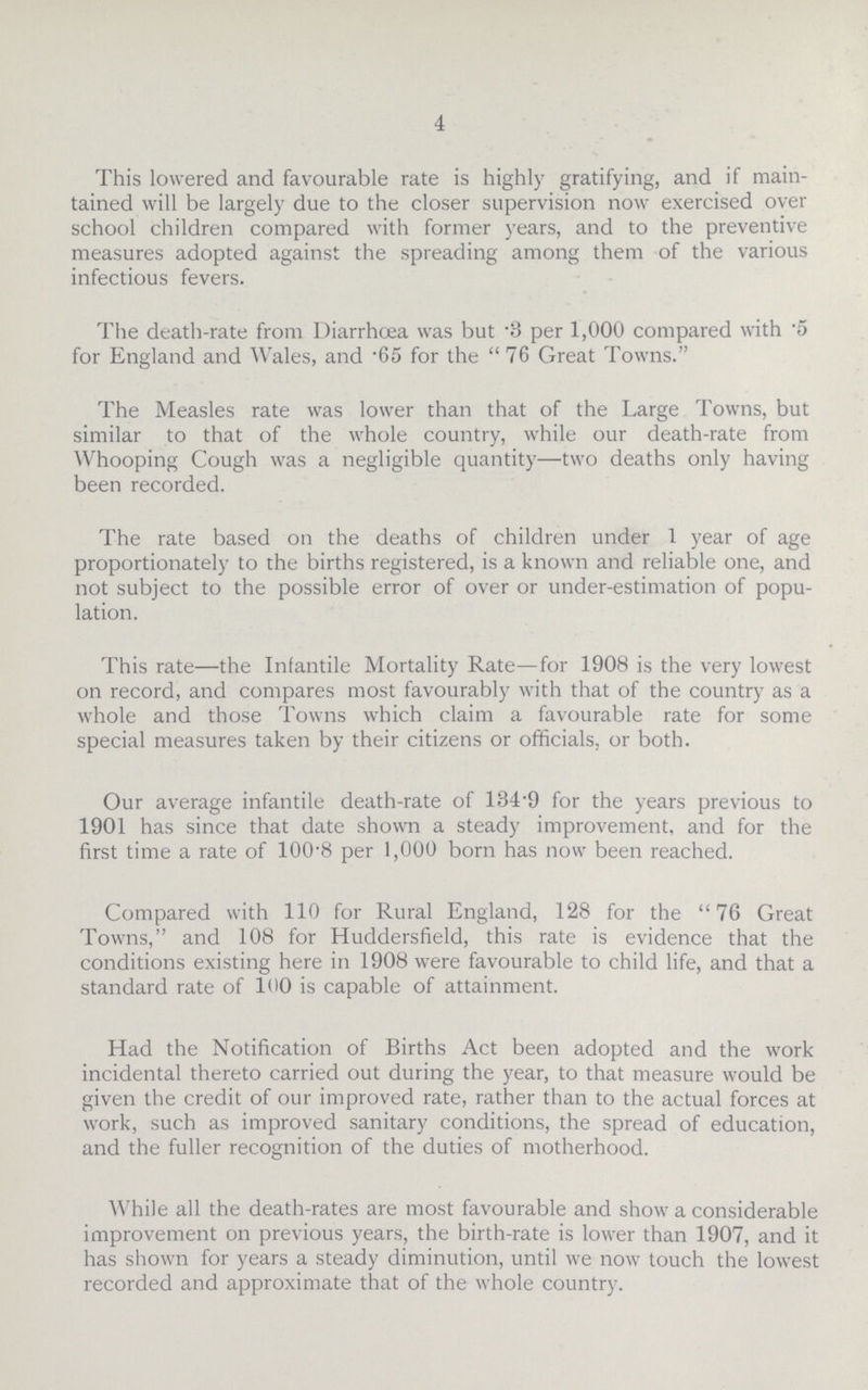 4 This lowered and favourable rate is highly gratifying, and if main tained will be largely due to the closer supervision now exercised over school children compared with former years, and to the preventive measures adopted against the spreading among them of the various infectious fevers. The death-rate from Diarrhoea was but .3 per 1,000 compared with .5 for England and Wales, and .65 for the 76 Great Towns. The Measles rate was lower than that of the Large Towns, but similar to that of the whole country, while our death-rate from Whooping Cough was a negligible quantity—two deaths only having been recorded. The rate based on the deaths of children under 1 year of age proportionately to the births registered, is a known and reliable one, and not subject to the possible error of over or under-estimation of popu lation. This rate—the Infantile Mortality Rate—for 1908 is the very lowest on record, and compares most favourably with that of the country as a whole and those Towns which claim a favourable rate for some special measures taken by their citizens or officials, or both. Our average infantile death-rate of 134.9 for the years previous to 1901 has since that date shown a steady improvement, and for the first time a rate of 100.8 per 1,000 born has now been reached. Compared with 110 for Rural England, 128 for the 76 Great Towns, and 108 for Huddersfield, this rate is evidence that the conditions existing here in 1908 were favourable to child life, and that a standard rate of 100 is capable of attainment. Had the Notification of Births Act been adopted and the work incidental thereto carried out during the year, to that measure would be given the credit of our improved rate, rather than to the actual forces at work, such as improved sanitary conditions, the spread of education, and the fuller recognition of the duties of motherhood. While all the death-rates are most favourable and show a considerable improvement on previous years, the birth-rate is lower than 1907, and it has shown for years a steady diminution, until we now touch the lowest recorded and approximate that of the whole country.