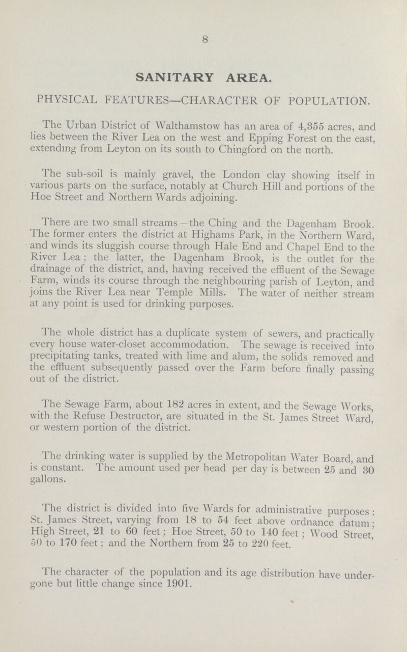 8 SANITARY AREA. PHYSICAL FEATURES—CHARACTER OF POPULATION. The Urban District of Walthamstow has an area of 4,355 acres, and lies between the River Lea on the west and Epping Forest on the east, extending from Leyton on its south to Chingford on the north. The sub-soil is mainly gravel, the London clay showing itself in various parts on the surface, notably at Church Hill and portions of the Hoe Street and Northern Wards adjoining. There are two small streams—the Ching and the Dagenham Brook. The former enters the district at Highams Park, in the Northern Ward, and winds its sluggish course through Hale End and Chapel End to the River Lea; the latter, the Dagenham Brook, is the outlet for the drainage of the district, and, having received the effluent of the Sewage Farm, winds its course through the neighbouring parish of Leyton, and joins the River Lea near Temple Mills. The water of neither stream at any point is used for drinking purposes. The whole district has a duplicate system of sewers, and practically every house water-closet accommodation. The sewage is received into precipitating tanks, treated with lime and alum, the solids removed and the effluent subsequently passed over the Farm before finally passing out of the district. The Sewage Farm, about 182 acres in extent, and the Sewage Works, with the Refuse Destructor, are situated in the St. James Street Ward, or western portion of the district. The drinking water is supplied by the Metropolitan Water Board, and is constant. The amount used per head per day is between 25 and 30 gallons. The district is divided into five Wards for administrative purposes : St. James Street, varying from 18 to 54 feet above ordnance datum; High Street, 21 to 60 feet; Hoe Street, 50 to 140 feet; Wood Street, 50 to 170 feet; and the Northern from 25 to 220 feet. The character of the population and its age distribution have under gone but little change since 1901.