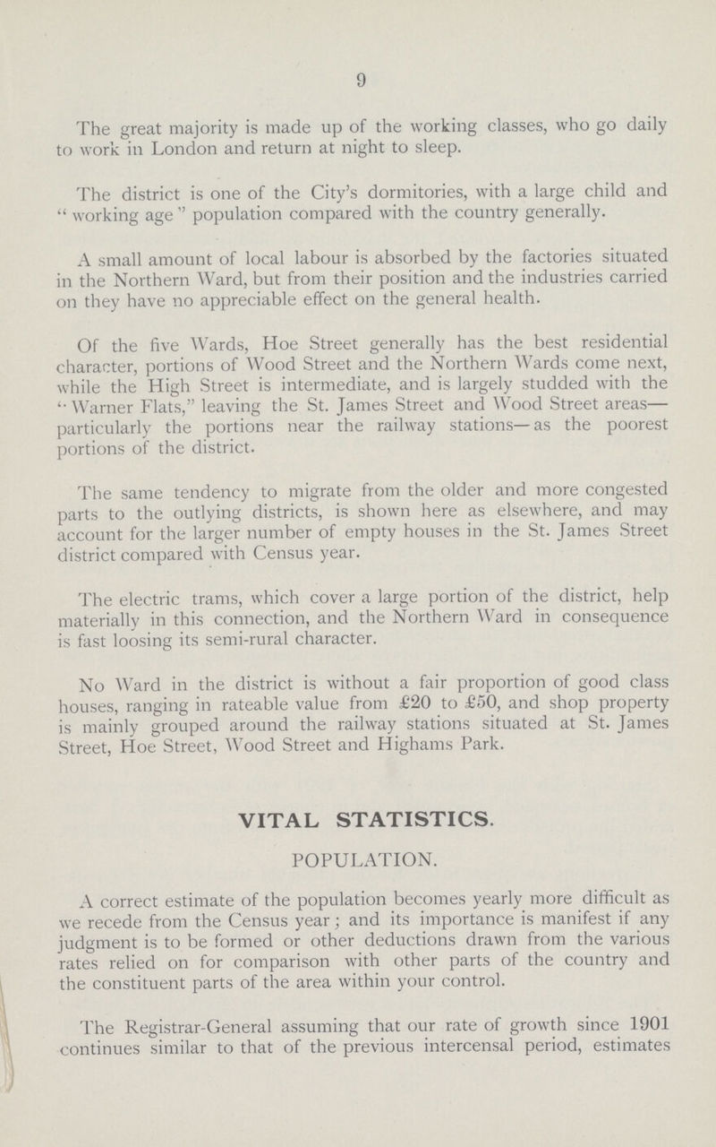 9 The great majority is made up of the working classes, who go daily to work in London and return at night to sleep. The district is one of the City's dormitories, with a large child and working age population compared with the country generally. A small amount of local labour is absorbed by the factories situated in the Northern Ward, but from their position and the industries carried on they have no appreciable effect on the general health. Of the five Wards, Hoe Street generally has the best residential character, portions of Wood Street and the Northern Wards come next, while the High Street is intermediate, and is largely studded with the “Warner Flats, leaving the St. James Street and Wood Street areas— particularly the portions near the railway stations—as the poorest portions of the district. The same tendency to migrate from the older and more congested parts to the outlying districts, is shown here as elsewhere, and may account for the larger number of empty houses in the St. James Street district compared with Census year. The electric trams, which cover a large portion of the district, help materially in this connection, and the Northern Ward in consequence is fast loosing its semi-rural character. No Ward in the district is without a fair proportion of good class houses, ranging in rateable value from £20 to £50, and shop property is mainly grouped around the railway stations situated at St. James Street, Hoe Street, Wood Street and Highams Park. VITAL STATISTICS. POPULATION. A correct estimate of the population becomes yearly more difficult as we recede from the Census year; and its importance is manifest if any judgment is to be formed or other deductions drawn from the various rates relied on for comparison with other parts of the country and the constituent parts of the area within your control. The Registrar-General assuming that our rate of growth since 1901 continues similar to that of the previous intercensal period, estimates