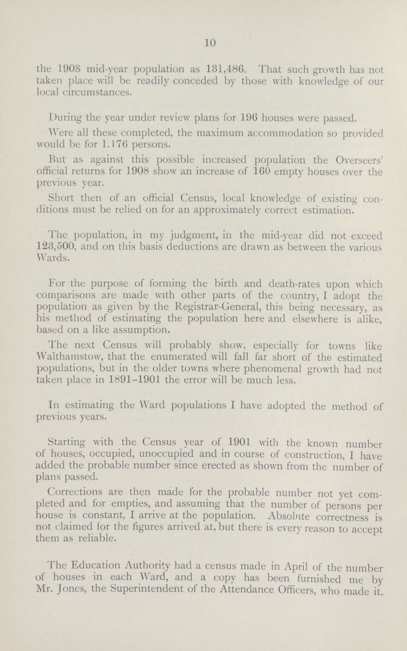 10 the 1908 mid-year population as 131,486. That such growth has not taken place will be readily conceded by those with knowledge of our local circumstances. During the year under review plans for 196 houses were passed. Were all these completed, the maximum accommodation so provided would be for 1.176 persons. But as against this possible increased population the Overseers' official returns for 1908 show an increase of 160 empty houses over the previous year. Short then of an official Census, local knowledge of existing con ditions must be relied on for an approximately correct estimation. The population, in my judgment, in the mid-year did not exceed 123,500, and on this basis deductions are drawn as between the various Wards. For the purpose of forming the birth and death-rates upon which comparisons are made with other parts of the country, I adopt the population as given by the Registrar-General, this being necessary, as his method of estimating the population here and elsewhere is alike, based on a like assumption. The next Census will probably show, especially for towns like Walthamstow, that the enumerated will fall far short of the estimated populations, but in the older towns where phenomenal growth had not taken place in 1891-1901 the error will be much less. In estimating the Ward populations I have adopted the method of previous years. Starting with the Census year of 1901 with the known number of houses, occupied, unoccupied and in course of construction, I have added the probable number since erected as shown from the number of plans passed. Corrections are then made for the probable number not yet com pleted and for empties, and assuming that the number of persons per house is constant, I arrive at the population. Absolute correctness is not claimed for the figures arrived at, but there is every reason to accept them as reliable. The Education Authority had a census made in April of the number of houses in each Ward, and a copy has been furnished me by Mr. Jones, the Superintendent of the Attendance Officers, who made it.