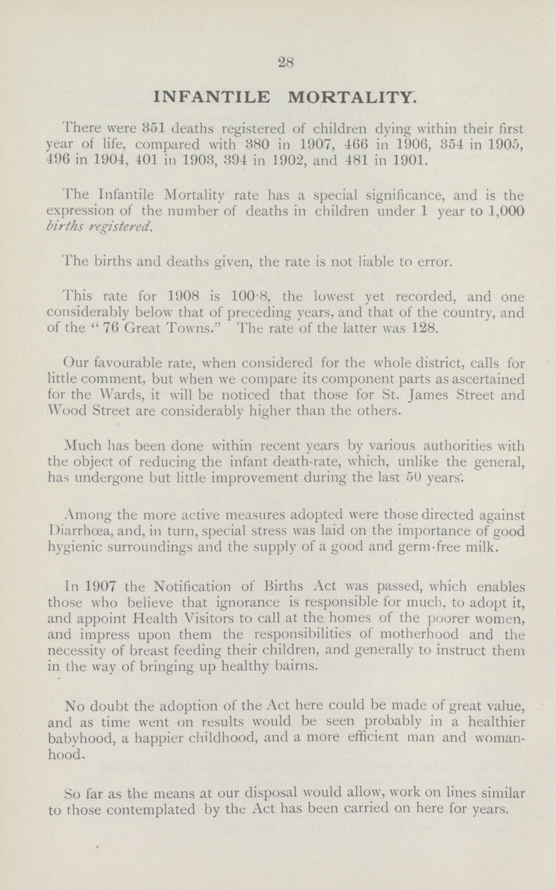 28 INFANTILE MORTALITY. There were 351 deaths registered of children dying within their first year of life, compared with 380 in 1907, 466 in 1906, 354 in 1905, 496 in 1904, 401 in 1903, 394 in 1902, and 481 in 1901. The Infantile Mortality rate has a special significance, and is the expression of the number of deaths in children under 1 year to 1,000 births registered. The births and deaths given, the rate is not liable to error. This rate for 1908 is 100.8, the lowest yet recorded, and one considerably below that of preceding years, and that of the country, and of the  76 Great Towns. The rate of the latter was 128. Our favourable rate, when considered for the whole district, calls for little comment, but when we compare its component parts as ascertained for the Wards, it will be noticed that those for St. James Street and Wood Street are considerably higher than the others. Much has been done within recent years by various authorities with the object of reducing the infant death-rate, which, unlike the general, has undergone but little improvement during the last 50 years'. Among the more active measures adopted were those directed against Diarrhoea, and, in turn, special stress was laid on the importance of good hygienic surroundings and the supply of a good and germ-free milk. In 1907 the Notification of Births Act was passed, which enables those who believe that ignorance is responsible for much, to adopt it, and appoint Health Visitors to call at the homes of the poorer women, and impress upon them the responsibilities of motherhood and the necessity of breast feeding their children, and generally to instruct them in the way of bringing up healthy bairns. No doubt the adoption of the Act here could be made of great value, and as time went on results would be seen probably in a healthier babyhood, a happier childhood, and a more efficitnt man and woman hood. So far as the means at our disposal would allow, work on lines similar to those contemplated by the Act has been carried on here for years.