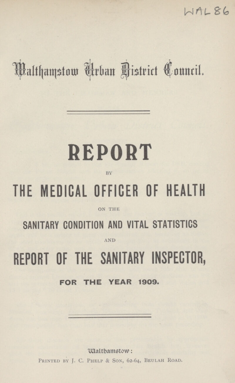 WAL 86 Walthamstow Urban District Council REPORT by THE MEDICAL OFFICER OF HEALTH on the SANITARY CONDITION AND VITAL STATISTICS and REPORT OF THE SANITARY INSPECTOR, FOR THE YEAR 1909. Walthamstow Printed by J. C. Phelp & Son, 62-64, Beulah Road.