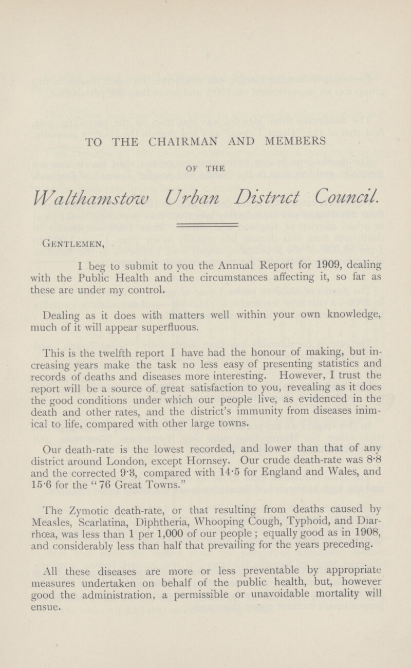 TO THE CHAIRMAN AND MEMBERS of the Walthamstow Urban District Council. Gentlemen, I beg to submit to you the Annual Report for 1909, dealing with the Public Health and the circumstances affecting it, so far as these are under my control. Dealing as it does with matters well within your own knowledge, much of it will appear superfluous. This is the twelfth report I have had the honour of making, but in creasing years make the task no less easy of presenting statistics and records of deaths and diseases more interesting. However, I trust the report will be a source of great satisfaction to you, revealing as it does the good conditions under which our people live, as evidenced in the death and other rates, and the district's immunity from diseases inim ical to life, compared with other large towns. Our death-rate is the lowest recorded, and lower than that of any district around London, except Hornsey. Our crude death-rate was 8.8 and the corrected 9'8, compared with 14.5 for England and Wales, and 15.6 for the 76 Great Towns. The Zymotic death-rate, or that resulting from deaths caused by Measles, Scarlatina, Diphtheria, Whooping Cough, Typhoid, and Diar rhoea, was less than 1 per 1,000 of our people ; equally good as in 1908, and considerably less than half that prevailing for the years preceding. All these diseases are more or less preventable by appropriate measures undertaken on behalf of the public health, but, however good the administration, a permissible or unavoidable mortality will ensue.