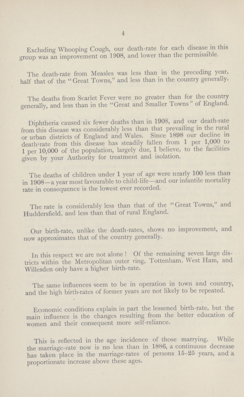 4 Excluding Whooping Cough, our death-rate for each disease in this group was an improvement on 1908, and lower than the permissible. The death-rate from Measles was less than in the preceding year, half that of the Great Towns, and less than in the country generally. The deaths from Scarlet Fever were no greater than for the country generally, and less than in the Great and Smaller Towns of England. Diphtheria caused six fewer deaths than in 1908, and our death-rate from this disease was considerably less than that prevailing in the rural or urban districts of England and Wales. Since 1898 our decline in deaths rate from this disease has steadily fallen from 1 per 1,000 to 1 per 10,000 of the population, largely due, I believe, to the facilities given by your Authority for treatment and isolation. The deaths of children under 1 year of age were nearly 100 less than in 1908—a year most favourable to child-life—and our infantile mortality rate in consequence is the lowest ever recorded. The rate is considerably less than that of the Great Towns, and Huddersfield, and less than that of rural England. Our birth-rate, unlike the death-rates, shows no improvement, and now approximates that of the country generally. In this respect we are not alone Of the remaining seven large dis tricts within the Metropolitan outer ring, Tottenham, West Ham, and Willesden only have a higher birth-rate. The same influences seem to be in operation in town and country, and the high birth-rates of former years are not likely to be repeated. Economic conditions explain in part the lessened birth-rate, but the main influence is the changes resulting from the better education of women and their consequent more self-reliance. This is reflected in the age incidence of those marrying. While the marriage-rate now is no less than in 1886, a continuous decrease has taken place in the marriage-rates of persons 15-25 years, and a proportionate increase above these ages.