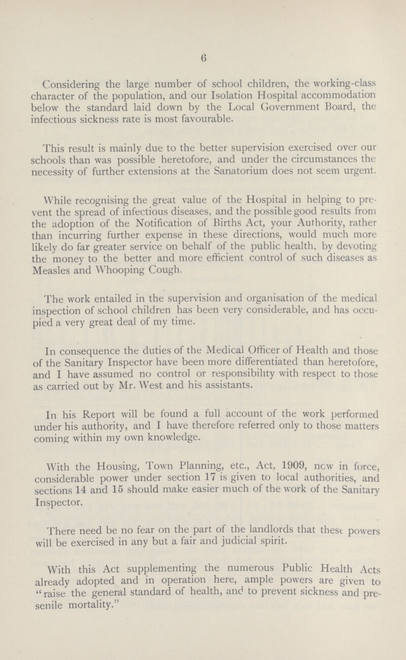 6 Considering the large number of school children, the working-class character of the population, and our Isolation Hospital accommodation below the standard laid down by the Local Government Board, the infectious sickness rate is most favourable. This result is mainly due to the better supervision exercised over our schools than was possible heretofore, and under the circumstances the necessity of further extensions at the Sanatorium does not seem urgent. While recognising the great value of the Hospital in helping to pre vent the spread of infectious diseases, and the possible good results from the adoption of the Notification of Births Act, your Authority, rather than incurring further expense in these directions, would much more likely do far greater service on behalf of the public health, by devoting the money to the better and more efficient control of such diseases as Measles and Whooping Cough. The work entailed in the supervision and organisation of the medical inspection of school children has been very considerable, and has occu pied a very great deal of my time. In consequence the duties of the Medical Officer of Health and those of the Sanitary Inspector have been more differentiated than heretofore, and I have assumed no control or responsibility with respect to those as carried out by Mr. West and his assistants. In his Report will be found a full account of the work performed under his authority, and I have therefore referred only to those matters coming within my own knowledge. With the Housing, Town Planning, etc., Act, 1909, new in force, considerable power under section 17 is given to local authorities, and sections 14 and 15 should make easier much of the work of the Sanitary Inspector. There need be no fear on the part of the landlords that thest powers will be exercised in any but a fair and judicial spirit. With this Act supplementing the numerous Public Health Acts already adopted and in operation here, ample powers are given to raise the general standard of health, and to prevent sickness and pre senile mortality.