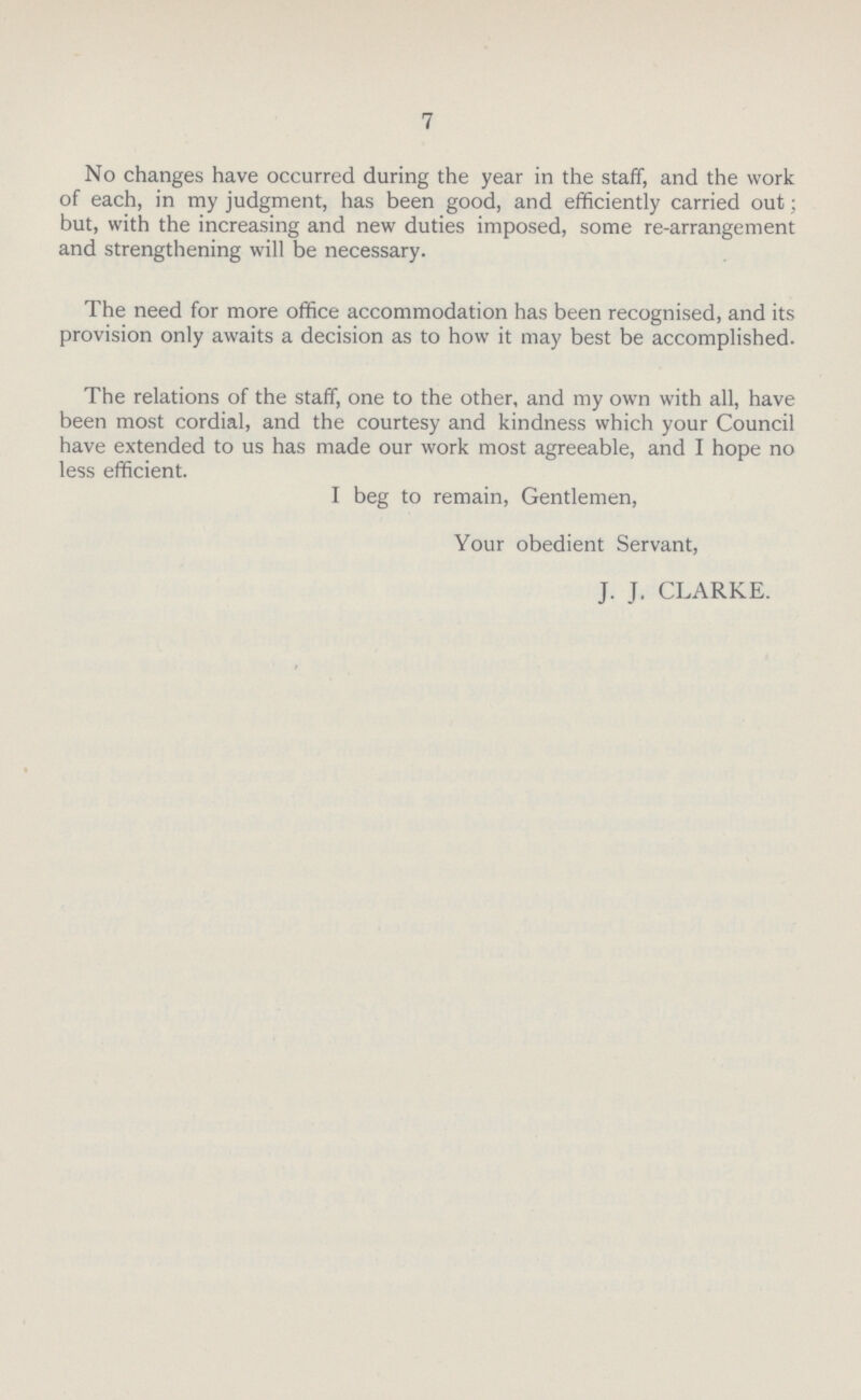 7 No changes have occurred during the year in the staff, and the work of each, in my judgment, has been good, and efficiently carried out; but, with the increasing and new duties imposed, some re-arrangement and strengthening will be necessary. The need for more office accommodation has been recognised, and its provision only awaits a decision as to how it may best be accomplished. The relations of the staff, one to the other, and my own with all, have been most cordial, and the courtesy and kindness which your Council have extended to us has made our work most agreeable, and I hope no less efficient. I beg to remain, Gentlemen, Your obedient Servant, J. J. CLARKE.