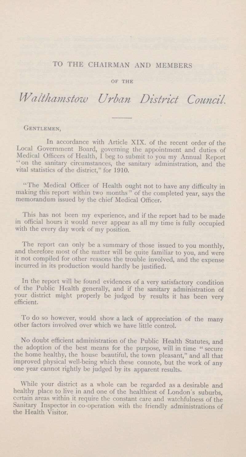 TO THE CHAIRMAN AND MEMBERS of the Walthamstow Urban District Council. Gentlemen, In accordance with Article XIX. of the recent order of the Local Government Board, governing the appointment and duties of Medical Officers of Health, I beg to submit to you my Annual Report on the sanitary circumstances, the sanitary administration, and the vital statistics of the district, for 1910. The Medical Officer of Health ought not to have any difficulty in making this report within two months  of the completed year, says the memorandum issued by the chief Medical Officer. This has not been my experience, and if the report had to be made in official hours it would never appear as all my time is fully occupied with the every day work of my position. The report can only be a summary of those issued to you monthly, and therefore most of the matter will be quite familiar to you, and were it not compiled for other reasons the trouble involved, and the expense incurred in its production would hardly be justified. In the report will be found evidences of a very satisfactory condition of the Public Health generally, and if the sanitary administration of your district might properly be judged by results it has been very efficient. To do so however, would show a lack of appreciation of the many other factors involved over which we have little control. No doubt efficient administration of the Public Health Statutes, and the adoption of the best means for the purpose, will in time secture the home healthy, the house beautiful, the town pleasant, and all that improved physical well-being which these connote, but the work of any one year cannot rightly be judged by its apparent results. While your district as a whole can be regarded as a desirable and healthy place to live in and one of the healthiest of London's suburbs, certain areas within it require the constant care and watchfulness of the Sanitary Inspector in co-operation with the friendly administrations of the Health Visitor.