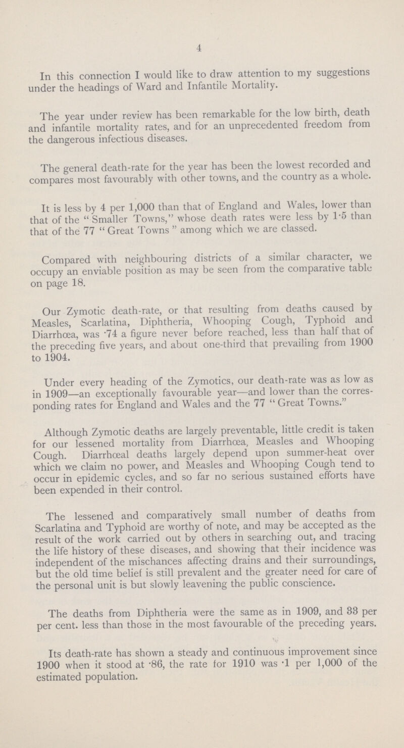 4 In this connection I would like to draw attention to my suggestions under the headings of Ward and Infantile Mortality. The year under review has been remarkable for the low birth, death and infantile mortality rates, and for an unprecedented freedom from the dangerous infectious diseases. The general death-rate for the year has been the lowest recorded and compares most favourably with other towns, and the country as a whole. It is less by 4 per 1,000 than that of England and Wales, lower than that of the Smaller Towns, whose death rates were less by 1.5 than that of the 77 Great Towns  among which we are classed. Compared with neighbouring districts of a similar character, we occupy an enviable position as may be seen from the comparative table on page 18. Our Zymotic death-rate, or that resulting from deaths caused by Measles, Scarlatina, Diphtheria, Whooping Cough, Typhoid and Diarrhoea, was 74 a figure never before reached, less than half that of the preceding five years, and about one-third that prevailing from 1900 to 1904. Under every heading of the Zymotics, our death-rate was as low as in 1909—an exceptionally favourable year—and lower than the corres ponding rates for England and Wales and the 77  Great Towns. Although Zymotic deaths are largely preventable, little credit is taken for our lessened mortality from Diarrhcea, Measles and Whooping Cough. Diarrhceal deaths largely depend upon summer-heat over which we claim no power, and Measles and Whooping Cough tend to occur in epidemic cycles, and so far no serious sustained efforts have been expended in their control. The lessened and comparatively small number of deaths from Scarlatina and Typhoid are worthy of note, and may be accepted as the result of the work carried out by others in searching out, and tracing the life history of these diseases, and showing that their incidence was independent of the mischances affecting drains and their surroundings, but the old time belief is still prevalent and the greater need for care of the personal unit is but slowly leavening the public conscience. The deaths from Diphtheria were the same as in 1909, and 33 per per cent. less than those in the most favourable of the preceding years. Its death-rate has shown a steady and continuous improvement since 1900 when it stood at .86, the rate for 1910 was T per 1,000 of the estimated population.
