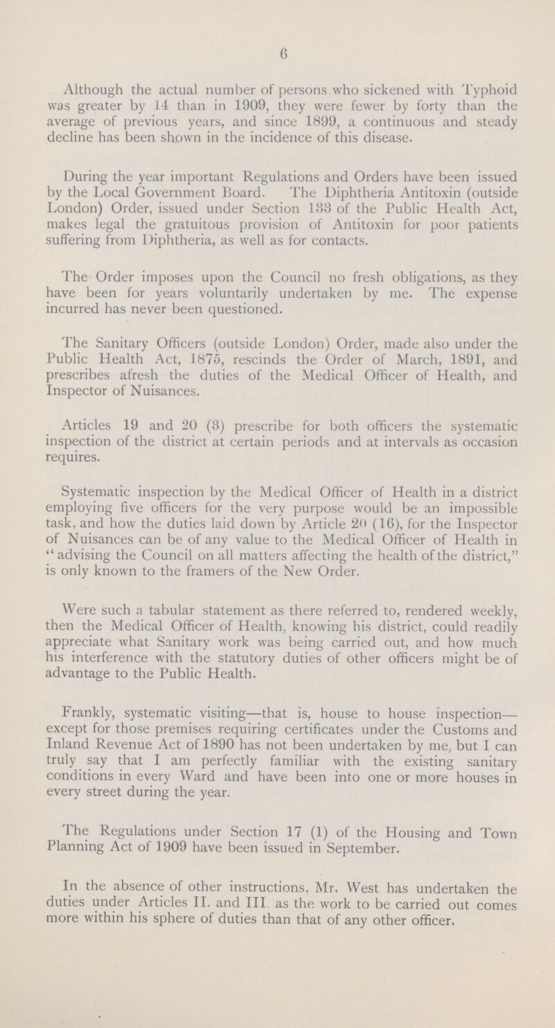 6 Although the actual number of persons who sickened with Typhoid was greater by 14 than in 1909, they were fewer by forty than the average of previous years, and since 1899, a continuous and steady decline has been shown in the incidence of this disease. During the year important Regulations and Orders have been issued by the Local Government Board. The Diphtheria Antitoxin (outside London) Order, issued under Section 133 of the Public Health Act, makes legal the gratuitous provision of Antitoxin for poor patients suffering from Diphtheria, as well as for contacts. The Order imposes upon the Council no fresh obligations, as they have been for years voluntarily undertaken by me. The expense incurred has never been questioned. The Sanitary Officers (outside London) Order, made also under the Public Health Act, 1875, rescinds the Order of March, 1891, and prescribes afresh the duties of the Medical Officer of Health, and Inspector of Nuisances. Articles 19 and 20 (3) prescribe for both officers the systematic inspection of the district at certain periods and at intervals as occasion requires. Systematic inspection by the Medical Officer of Health in a district employing five officers for the very purpose would be an impossible task, and how the duties laid down by Article 20 (16), for the Inspector of Nuisances can be of any value to the Medical Officer of Health in  advising the Council on all matters affecting the health of the district, is only known to the framers of the New Order. Were such a tabular statement as there referred to, rendered weekly, then the Medical Officer of Health, knowing his district, could readily appreciate what Sanitary work was being carried out, and how much his interference with the statutory duties of other officers might be of advantage to the Public Health. Frankly, systematic visiting—that is, house to house inspection— except for those premises requiring certificates under the Customs and Inland Revenue Act of 1890 has not been undertaken by me, but I can truly say that I am perfectly familiar with the existing sanitary conditions in every Ward and have been into one or more houses in every street during the year. The Regulations under Section 17 (1) of the Housing and Town Planning Act of 1909 have been issued in September. In the absence of other instructions, Mr. West has undertaken the duties under Articles II. and III. as the work to be carried out comes more within his sphere of duties than that of any other officer.