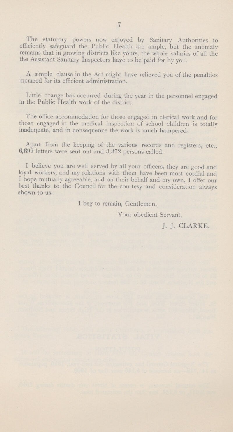 7 The statutory powers now enjoyed by Sanitary Authorities to efficiently safeguard the Public Health are ample, but the anomaly remains that in growing districts like yours, the whole salaries of all the the Assistant Sanitary Inspectors haye to be paid for by you. A simple clause in the Act might have relieved you of the penalties incurred for its efficient administration. Little change has occurred during the year in the personnel engaged in the Public Health work of the district. The office accommodation for those engaged in clerical work and for those engaged in the medical inspection of school children is totally inadequate, and in consequence the work is much hampered. Apart from the keeping of the various records and registers, etc., 6,697 letters were sent out and 3,372 persons called. I believe you are well served by all your officers, they are good and loyal workers, and my relations with them have been most cordial and I hope mutually agreeable, and on their behalf and my own, I offer our best thanks to the Council for the courtesy and consideration always shown to us. I beg to remain, Gentlemen, Your obedient Servant, J. J. CLARKE.