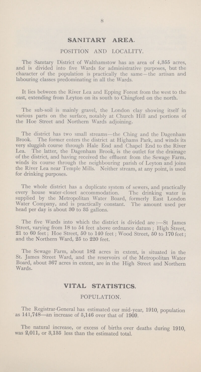 8 SANITARY AREA. POSITION AND LOCALITY. The Sanitary District of Walthamstow has an area of 4,355 acres, and is divided into five Wards for administrative purposes, but the character of the population is practically the same —the artisan and labouring classes predominating in all the Wards. It lies between the River Lea and Epping Forest from the west to the east, extending from Leyton on its south to Chingford on the north. The sub-soil is mainly gravel, the London clay showing itself in various parts on the surface, notably at Church Hill and portions of the Hoe Street and Northern Wards adjoining. The district has two small streams—the Ching and the Dagenham Brook. The former enters the district at Highams Park, and winds its very sluggish course through Hale End and Chapel End to the River Lea. The latter, the Dagenham Brook, is the outlet for the drainage of the district, and having received the effluent from the Sewage Farm, winds its course through the neighbouring parish of Leyton and joins the River Lea near Temple Mills. Neither stream, at any point, is used for drinking purposes. The whole district has a duplicate system of sewers, and practically every house water-closet accommodation. The drinking water is supplied by the Metropolitan Water Board, formerly East London Water Company, and is practically constant. The amount used per head per day is about 30 to 35 gallons. The five Wards into which the district is divided are :—St James Street, varying from 18 to 54 feet above ordnance datum ; High Street, 21 to 60 feet; Hoe Street, 50 to 140 feet; Wood Street, 50 to 170 feet; and the Northern Ward, 25 to 220 feet. The Sewage Farm, about 182 acres in extent, is situated in the St. James Street Ward, and the reservoirs of the Metropolitan Water Board, about 367 acres in extent, are in the High Street and Northern Wards. VITAL STATISTICS. POPULATION. The Registrar-General has estimated our mid-year, 1910, population as 141,748—an increase of 5,146 over that of 1909. The natural increase, or excess of births over deaths during 1910, was 2,011, or 3,135 less than the estimated total.