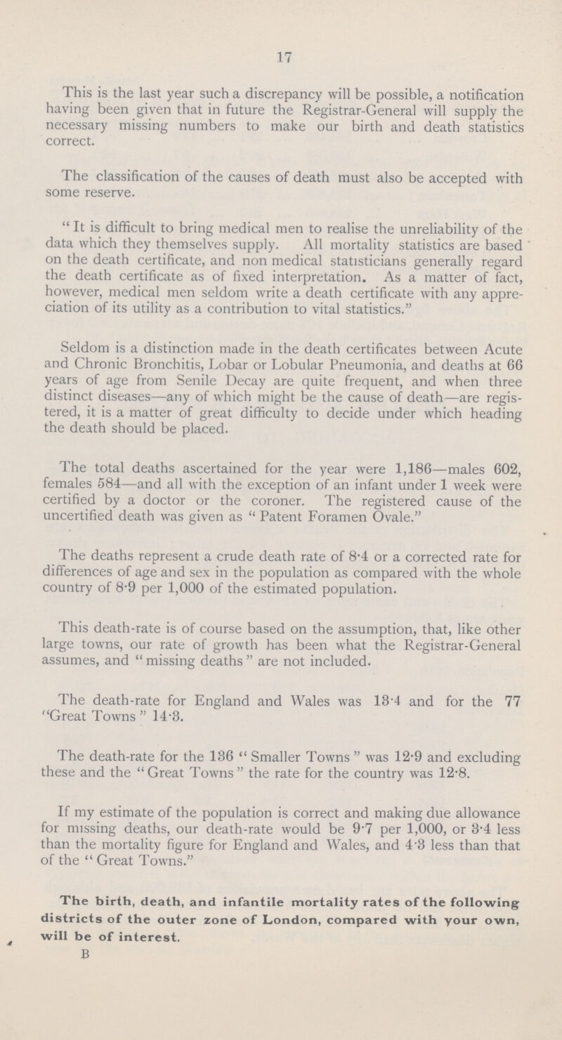 17 This is the last year such a discrepancy will be possible, a notification having been given that in future the Registrar-General will supply the necessary missing numbers to make our birth and death statistics correct. The classification of the causes of death must also be accepted with some reserve. It is difficult to bring medical men to realise the unreliability of the data which they themselves supply. All mortality statistics are based on the death certificate, and non medical statisticians generally regard the death certificate as of fixed interpretation. As a matter of fact, however, medical men seldom write a death certificate with any appre ciation of its utility as a contribution to vital statistics. Seldom is a distinction made in the death certificates between Acute and Chronic Bronchitis, Lobar or Lobular Pneumonia, and deaths at 66 years of age from Senile Decay are quite frequent, and when three distinct diseases—any of which might be the cause of death—are regis tered, it is a matter of great difficulty to decide under which heading the death should be placed. The total deaths ascertained for the year were 1,186—males 602, females 584—and all with the exception of an infant under 1 week were certified by a doctor or the coroner. The registered cause of the uncertified death was given as  Patent Foramen Ovale. The deaths represent a crude death rate of 8.4 or a corrected rate for differences of age and sex in the population as compared with the whole country of 8.9 per 1,000 of the estimated population. This death-rate is of course based on the assumption, that, like other large towns, our rate of growth has been what the Registrar-General assumes, and  missing deaths  are not included. The death-rate for England and Wales was 13.4 and for the 77 Great Towns  14.3. The death-rate for the 136  Smaller Towns  was 12.9 and excluding these and the Great Towns the rate for the country was 12.8. If my estimate of the population is correct and making due allowance for missing deaths, our death-rate would be 9.7 per 1,000, or 3.4 less than the mortality figure for England and Wales, and 4.3 less than that of the  Great Towns. The birth, death, and infantile mortality rates of the following districts of the outer zone of London, compared with your own, will be of interest. B