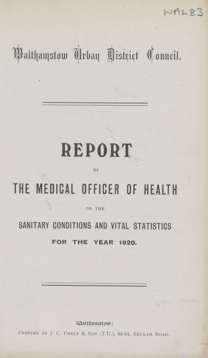 WAL 83 Walthamston Urban District Conucil REPORT BY THE MEDICAL OFFICER OF HEALTH ON THE SANITARY CONDITIONS AND VITAL STATISTICS FOR THE YEAR 1920. Waltbantstow: Printed by J. c. Phelp & Son (T.U.), 62-64, Beulah Road.