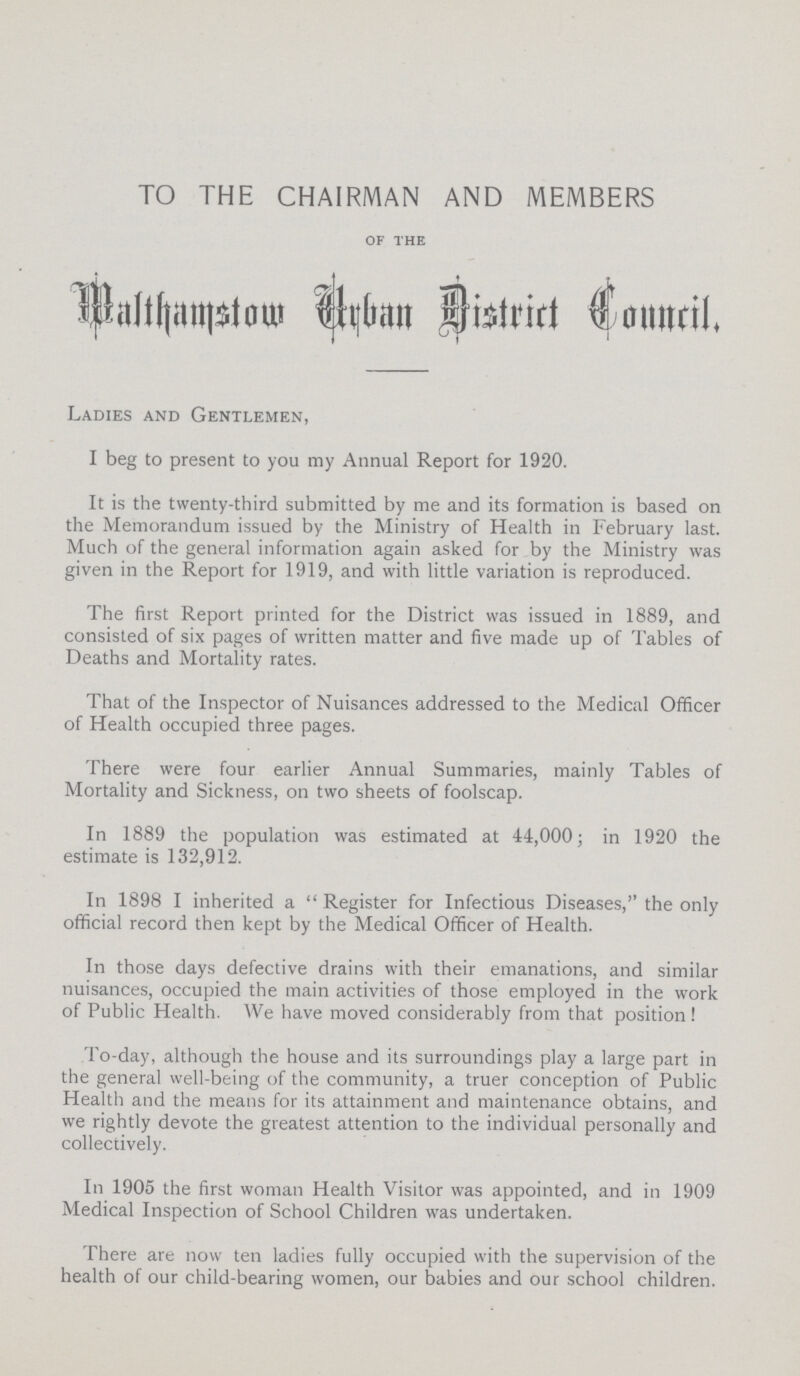 TO THE CHAIRMAN AND MEMBERS of the Walthamstow Urban District Council. Ladies and Gentlemen, I beg to present to you my Annual Report for 1920. It is the twenty-third submitted by me and its formation is based on the Memorandum issued by the Ministry of Health in February last. Much of the general information again asked for by the Ministry was given in the Report for 1919, and with little variation is reproduced. The first Report printed for the District was issued in 1889, and consisted of six pages of written matter and five made up of Tables of Deaths and Mortality rates. That of the Inspector of Nuisances addressed to the Medical Officer of Health occupied three pages. There were four earlier Annual Summaries, mainly Tables of Mortality and Sickness, on two sheets of foolscap. In 1889 the population was estimated at 44,000; in 1920 the estimate is 132,912. In 1898 I inherited a Register for Infectious Diseases, the only official record then kept by the Medical Officer of Health. In those days defective drains with their emanations, and similar nuisances, occupied the main activities of those employed in the work of Public Health. VVe have moved considerably from that position! To-day, although the house and its surroundings play a large part in the general well-being of the community, a truer conception of Public Health and the means for its attainment and maintenance obtains, and we rightly devote the greatest attention to the individual personally and collectively. In 1905 the first woman Health Visitor was appointed, and in 1909 Medical Inspection of School Children was undertaken. There are now ten ladies fully occupied with the supervision of the health of our child-bearing women, our babies and our school children.