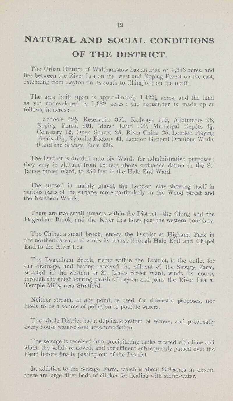 12 NATURAL AND SOCIAL CONDITIONS OF THE DISTRICT. The Urban District of Walthamstow has an area of 4,343 acres, and lies between the River Lea on the west and Epping Forest on the east, extending from Leyton on its south to Chingford on the north. The area built upon is approximately 1,422½ acres, and the land as yet undeveloped is 1,689 acres; the remainder is made up as follows, in acres:— Schools 52½, Reservoirs 361, Railways 110, Allotments 58, Epping Forest 401, Marsh Land 100, Municipal Depots 4½, Cemetery 12, Open Spaces 25, River Ching 25, London Playing Fields 38½, Xylonite Factory 41, London General Omnibus Works 9 and the Sewage Farm 238. The District is divided into six Wards for administrative purposes ; they vary in altitude from 18 feet above ordnance datum in the St. James Street Ward, to 230 feet in the Hale End Ward. The subsoil is mainly gravel, the London clay showing itself in various parts of the surface, more particularly in the Wood Street and the Northern Wards. There are two small streams within the District—the Ching and the Dagenham Brook, and the River Lea flows past the western boundary. The Ching, a small brook, enters the District at Highams Park in the northern area, and winds its course through Hale End and Chapel End to the River Lea. The Dagenham Brook, rising within the District, is the outlet for our drainage, and having received the effluent of the Sewage Farm, situated in the western or St. James Street Ward, winds its course through the neighbouring parish of Leyton and joins the River Lea at Temple Mills, near Stratford. Neither stream, at any point, is used for domestic purposes, nor likely to be a source of pollution to potable waters. The whole District has a duplicate system of sewers, and practically every house water-closet accommodation. The sewage is received into precipitating tanks, treated with lime and alum, the solids removed, and the effluent subsequently passed over the Farm before finally passing out of the District. In addition to the Sewage Farm, which is about 238 acres in extent, there are large filter beds of clinker for dealing with storm-water.