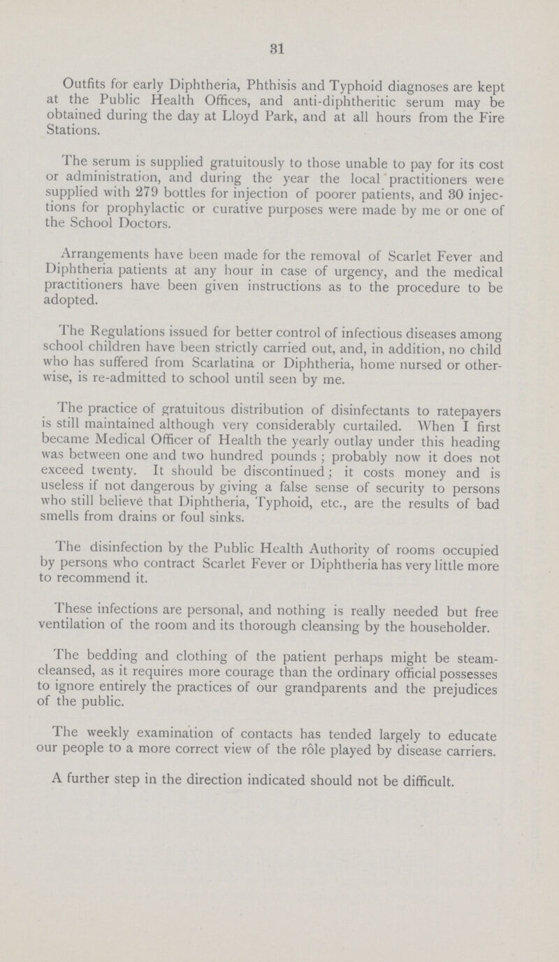 31 Outfits for early Diphtheria, Phthisis and Typhoid diagnoses are kept at the Public Health Offices, and anti-diphtheritic serum may be obtained during the day at Lloyd Park, and at all hours from the Fire Stations. The serum is supplied gratuitously to those unable to pay for its cost or administration, and during the year the local practitioners were supplied with 279 bottles for injection of poorer patients, and 30 injec tions for prophylactic or curative purposes were made by me or one of the School Doctors. Arrangements have been made for the removal of Scarlet Fever and Diphtheria patients at any hour in case of urgency, and the medical practitioners have been given instructions as to the procedure to be adopted. The Regulations issued for better control of infectious diseases among school children have been strictly carried out, and, in addition, no child who has suffered from Scarlatina or Diphtheria, home nursed or other wise, is re-admitted to school until seen by me. The practice of gratuitous distribution of disinfectants to ratepayers is still maintained although very considerably curtailed. When I first became Medical Officer of Health the yearly outlay under this heading was between one and two hundred pounds; probably now it does not exceed twenty. It should be discontinued; it costs money and is useless if not dangerous by giving a false sense of security to persons who still believe that Diphtheria, Typhoid, etc., are the results of bad smells from drains or foul sinks. The disinfection by the Public Health Authority of rooms occupied by persons who contract Scarlet Fever or Diphtheria has very little more to recommend it. These infections are personal, and nothing is really needed but free ventilation of the room and its thorough cleansing by the householder. The bedding and clothing of the patient perhaps might be steam cleansed, as it requires more courage than the ordinary official possesses to ignore entirely the practices of our grandparents and the prejudices of the public. The weekly examination of contacts has tended largely to educate our people to a more correct view of the role played by disease carriers. A further step in the direction indicated should not be difficult.