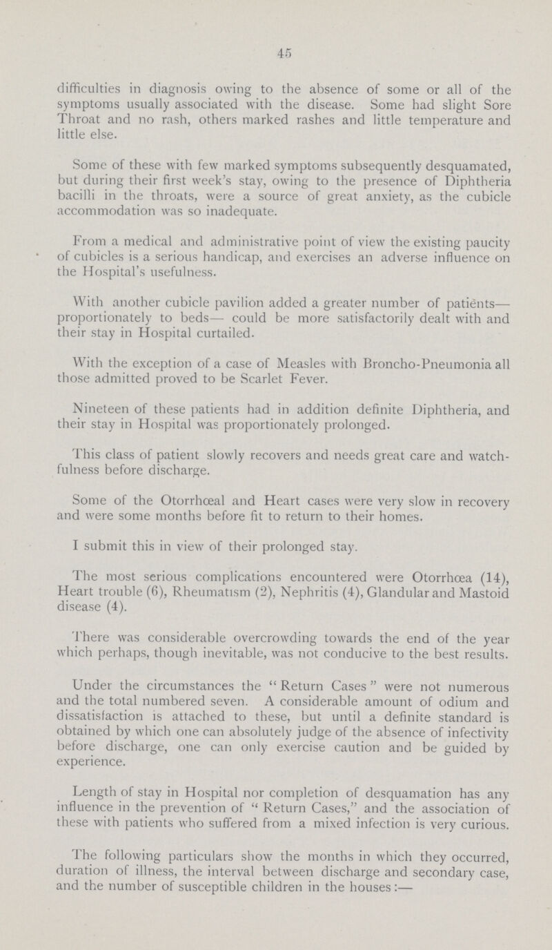 45 difficulties in diagnosis owing to the absence of some or all of the symptoms usually associated with the disease. Some had slight Sore Throat and no rash, others marked rashes and little temperature and little else. Some of these with few marked symptoms subsequently desquamated, but during their first week's stay, owing to the presence of Diphtheria bacilli in the throats, were a source of great anxiety, as the cubicle accommodation was so inadequate. From a medical and administrative point of view the existing paucity of cubicles is a serious handicap, and exercises an adverse influence on the Hospital's usefulness. With another cubicle pavilion added a greater number of patients— proportionately to beds— could be more satisfactorily dealt with and their stay in Hospital curtailed. With the exception of a case of Measles with Broncho-Pneumonia all those admitted proved to be Scarlet Fever. Nineteen of these patients had in addition definite Diphtheria, and their stay in Hospital was proportionately prolonged. This class of patient slowly recovers and needs great care and watch fulness before discharge. Some of the Otorrhœal and Heart cases were very slow in recovery and were some months before fit to return to their homes. I submit this in view of their prolonged stay. The most serious complications encountered were Otorrhœa (14), Heart trouble (6), Rheumatism (2), Nephritis (4), Glandular and Mastoid disease (4). There was considerable overcrowding towards the end of the year which perhaps, though inevitable, was not conducive to the best results. Under the circumstances the Return Cases were not numerous and the total numbered seven. A considerable amount of odium and dissatisfaction is attached to these, but until a definite standard is obtained by which one can absolutely judge of the absence of infectivity before discharge, one can only exercise caution and be guided by experience. Length of stay in Hospital nor completion of desquamation has any influence in the prevention of Return Cases, and the association of these with patients who suffered from a mixed infection is verv curious. The following particulars show the months in which they occurred, duration of illness, the interval between discharge and secondary case, and the number of susceptible children in the houses:—