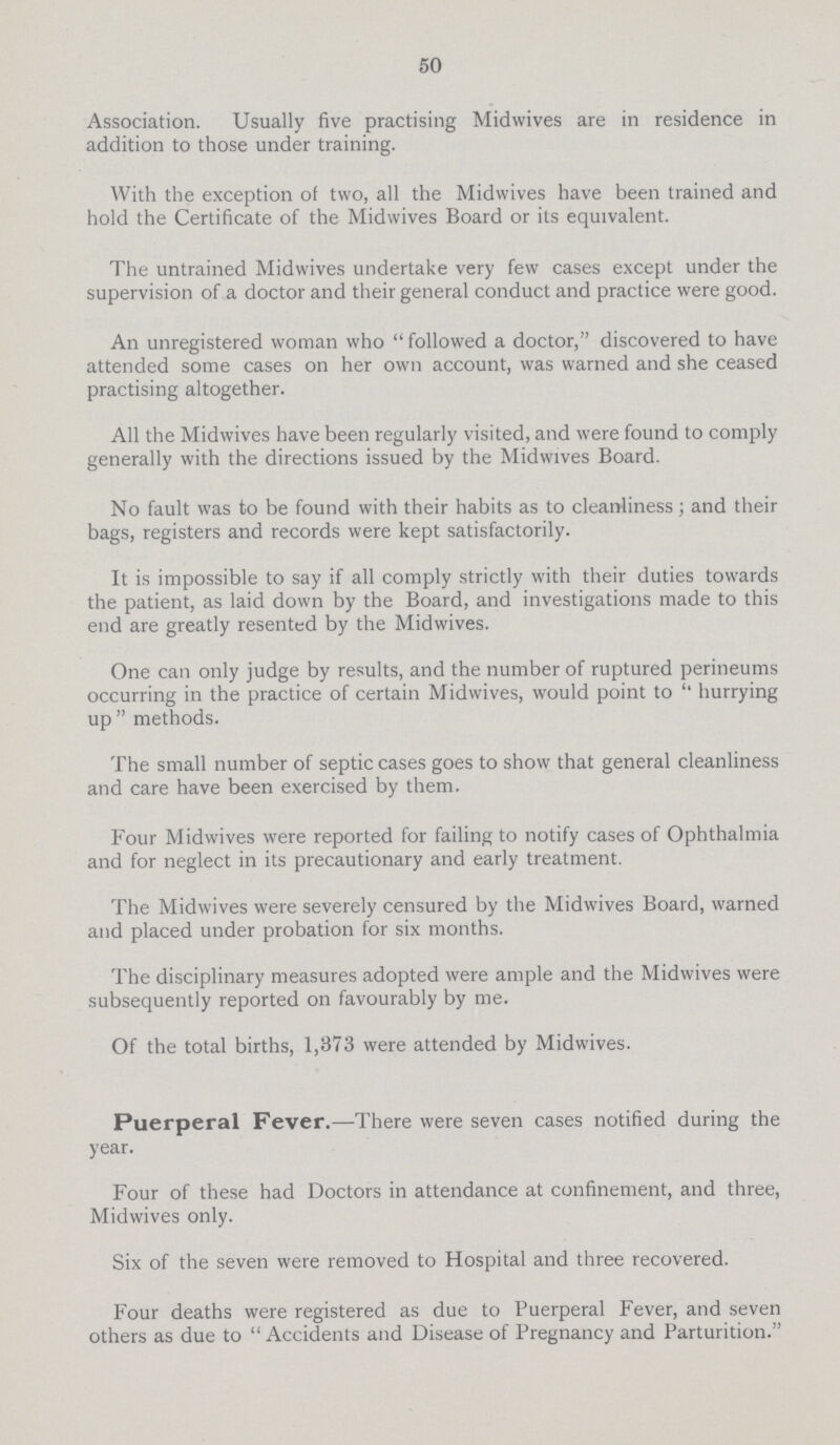 50 Association. Usually five practising Midwives are in residence in addition to those under training. With the exception of two, all the Midwives have been trained and hold the Certificate of the Midwives Board or its equivalent. The untrained Midwives undertake very few cases except under the supervision of a doctor and their general conduct and practice were good. An unregistered woman who followed a doctor, discovered to have attended some cases on her own account, was warned and she ceased practising altogether. All the Midwives have been regularly visited, and were found to comply generally with the directions issued by the Midwives Board. No fault was to be found with their habits as to cleanliness; and their bags, registers and records were kept satisfactorily. It is impossible to say if all comply strictly with their duties towards the patient, as laid down by the Board, and investigations made to this end are greatly resented by the Midwives. One can only judge by results, and the number of ruptured perineums occurring in the practice of certain Midwives, would point to '' hurrying up methods. The small number of septic cases goes to show that general cleanliness and care have been exercised by them. Four Midwives were reported for failing to notify cases of Ophthalmia and for neglect in its precautionary and early treatment. The Midwives were severely censured by the Midwives Board, warned and placed under probation for six months. The disciplinary measures adopted were ample and the Midwives were subsequently reported on favourably by me. Of the total births, 1,373 were attended by Midwives. Puerperal Fever.—There were seven cases notified during the year. Four of these had Doctors in attendance at confinement, and three, Midwives only. Six of the seven were removed to Hospital and three recovered. Four deaths were registered as due to Puerperal Fever, and seven others as due to Accidents and Disease of Pregnancy and Parturition.