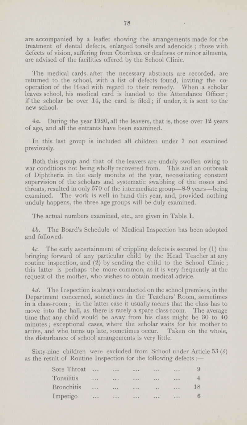 78 are accompanied by a leaflet showing the arrangements made for the treatment of dental defects, enlarged tonsils and adenoids; those with defects of vision, suffering from Otorrhcea or deafness or minor ailments, are advised of the facilities offered by the School Clinic. The medical cards, after the necessary abstracts are recorded, are returned to the school, with a list of defects found, inviting the co operation of the Head with regard to their remedy. When a scholar leaves school, his medical card is handed to the Attendance Officer; if the scholar be over 14, the card is filed; if under, it is sent to the new school. 4a. During the year 1920, all the leavers, that is, those over 12 years of age, and all the entrants have been examined. In this last group is included all children under 7 not examined previously. Both this group and that of the leavers are unduly swollen owing to war conditions not being wholly recovered from. This and an outbreak of Diphtheria in the early months of the year, necessitating constant supervision of the scholars and systematic swabbing of the noses and throats, resulted in only 570 of the intermediate group—8-9 years—being examined. The work is well in hand this year, and, provided nothing unduly happens, the three age groups will be duly examined. The actual numbers examined, etc., are given in Table I. 4b. The Board's Schedule of Medical Inspection has been adopted and followed. 4c. The early ascertainment of crippling defects is secured by (1) the bringing forward of any particular child by the Head Teacher at any routine inspection, and (2) by sending the child to the School Clinic; this latter is perhaps the more common, as it is very frequently at the request of the mother, who wishes to obtain medical advice. 4d. The Inspection is always conducted on the school premises, in the Department concerned, sometimes in the Teachers' Room, sometimes in a class-room; in the latter case it usually means that the class has to move into the hall, as there is rarely a spare class-room. The average time that any child would be away from his class might be 30 to 40 minutes; exceptional cases, where the scholar waits for his mother to arrive, and who turns up late, sometimes occur. Taken on the whole, the disturbance of school arrangements is very little. Sixty-nine children were excluded from School under Article 53 (b) as the result of Routine Inspection for the following defects:— Sore Throat 9 Tonsilitis 4 Bronchitis 18 Impetigo 6