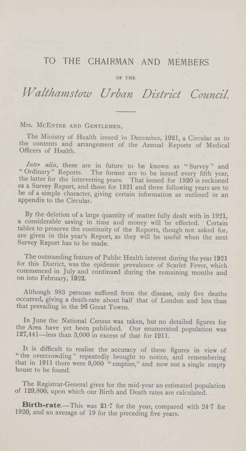 TO THE CHAIRMAN AND MEMBERS of the Walthamstow Urban District Council. Mrs. McEntee and Gentlemen, The Ministry of Health issued in December, 1921, a Circular as to the contents and arrangement of the Annual Reports of Medical Officers of Health. Inter alia, these are in future to be known as Survey and Ordinary Reports. The former are to be issued every fifth year, the latter for the intervening years. That issued for 1920 is reckoned as a Survey Report, and those for 1921 and three following years are to be of a simple character, giving certain information as outlined in an appendix to the Circular. By the deletion of a large quantity of matter fully dealt with in 1921, a considerable saving in time and money will be effected. Certain tables to preserve the continuity of the Reports, though not asked for, are given in this year's Report, as they will be useful when the next Survey Report has to be made. The outstanding feature of Public Health interest during the year 1921 for this District, was the epidemic prevalence of Scarlet Fever, which commenced in July and continued during the remaining months and on into February, 1922. Although 983 persons suffered from the disease, only five deaths occurred, giving a death-rate about half that of London and less than that prevailing in the 96 Great Towns. In June the National Census was taken, but no detailed figures for the Area have yet been published. Our enumerated population was 127,441—less than 3,000 in excess of that for 1911. It is difficult to realise the accuracy of these figures in view of the overcrowding repeatedly brought to notice, and remembering that in 1911 there were 3,000 empties, and now not a single empty house to be found. The Registrar-General gives for the mid-year an estimated population of 129,800, upon which our Birth and Death rates are calculated. Birth-rate.—This was 2T7 for the year, compared with 24.7 for 1920, and an average of 19 for the preceding five years.