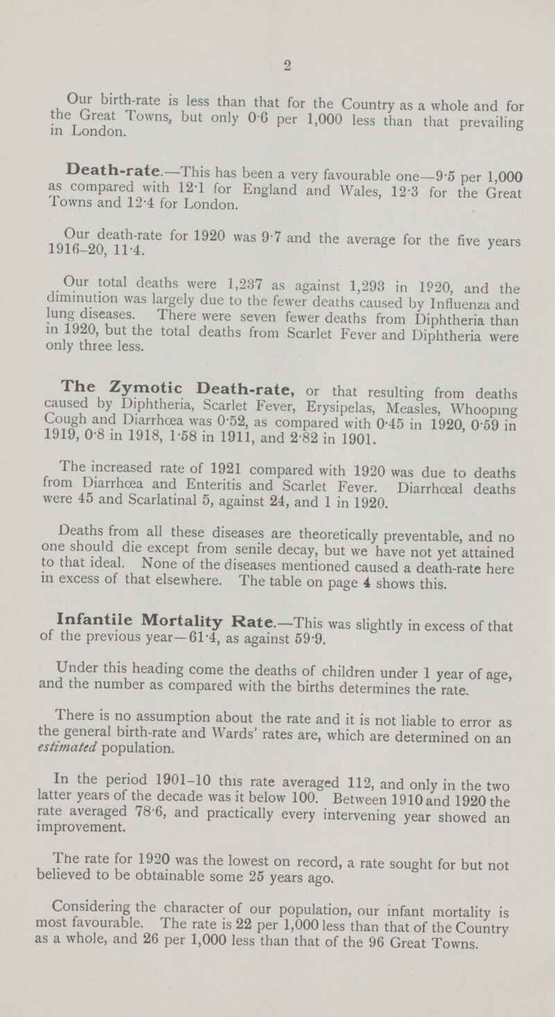 2 Our birth-rate is less than that for the Country as a whole and for the Great Towns, but only 0 6 per 1,000 less than that prevailing in London. Death-rate.—This has been a very favourable one—9.5 per 1,000 as compared with 12.1 for England and Wales, 12.3 for the Great Towns and 12 4 for London. Our death-rate for 1920 was 9 7 and the average for the five years 1916-20, 11.4. Our total deaths were 1,237 as against 1,293 in 1920, and the diminution was largely due to the fewer deaths caused by Influenza and lung diseases. There were seven fewer deaths from Diphtheria than in 1920, but the total deaths from Scarlet Fever and Diphtheria were only three less. The Zymotic Death-rate, or that resulting from deaths caused by Diphtheria, Scarlet Fever, Erysipelas, Measles, Whooping Cough and Diarrhœa was 0.52, as compared with 0.45 in 1920, 0.59 in 1919, 0.8 in 1918, 1.58 in 1911, and 2 82 in 1901. The increased rate of 1921 compared with 1920 was due to deaths from Diarrhoea and Enteritis and Scarlet Fever. Diarrhœal deaths were 45 and Scarlatinal 5, against 24, and 1 in 1920. Deaths from all these diseases are theoretically preventable, and no one should die except from senile decay, but we have not yet attained to that ideal. None of the diseases mentioned caused a death-rate here in excess of that elsewhere. The table on page 4 shows this. Infantile Mortality Rate.—This was slightly in excess of that of the previous year— 61.4, as against 59.9. Under this heading come the deaths of children under 1 year of age, and the number as compared with the births determines the rate. There is no assumption about the rate and it is not liable to error as the general birth-rate and Wards' rates are, which are determined on an estimated population. In the period 1901-10 this rate averaged 112, and only in the two latter years of the decade was it below 100. Between 1910 and 1920 the rate averaged 78.6, and practically every intervening year showed an improvement. The rate for 1920 was the lowest on record, a rate sought for but not believed to be obtainable some 25 years ago. Considering the character of our population, our infant mortality is most favourable. The rate is 22 per 1,000 less than that of the Country as a whole, and 26 per 1,000 less than that of the 96 Great Towns.