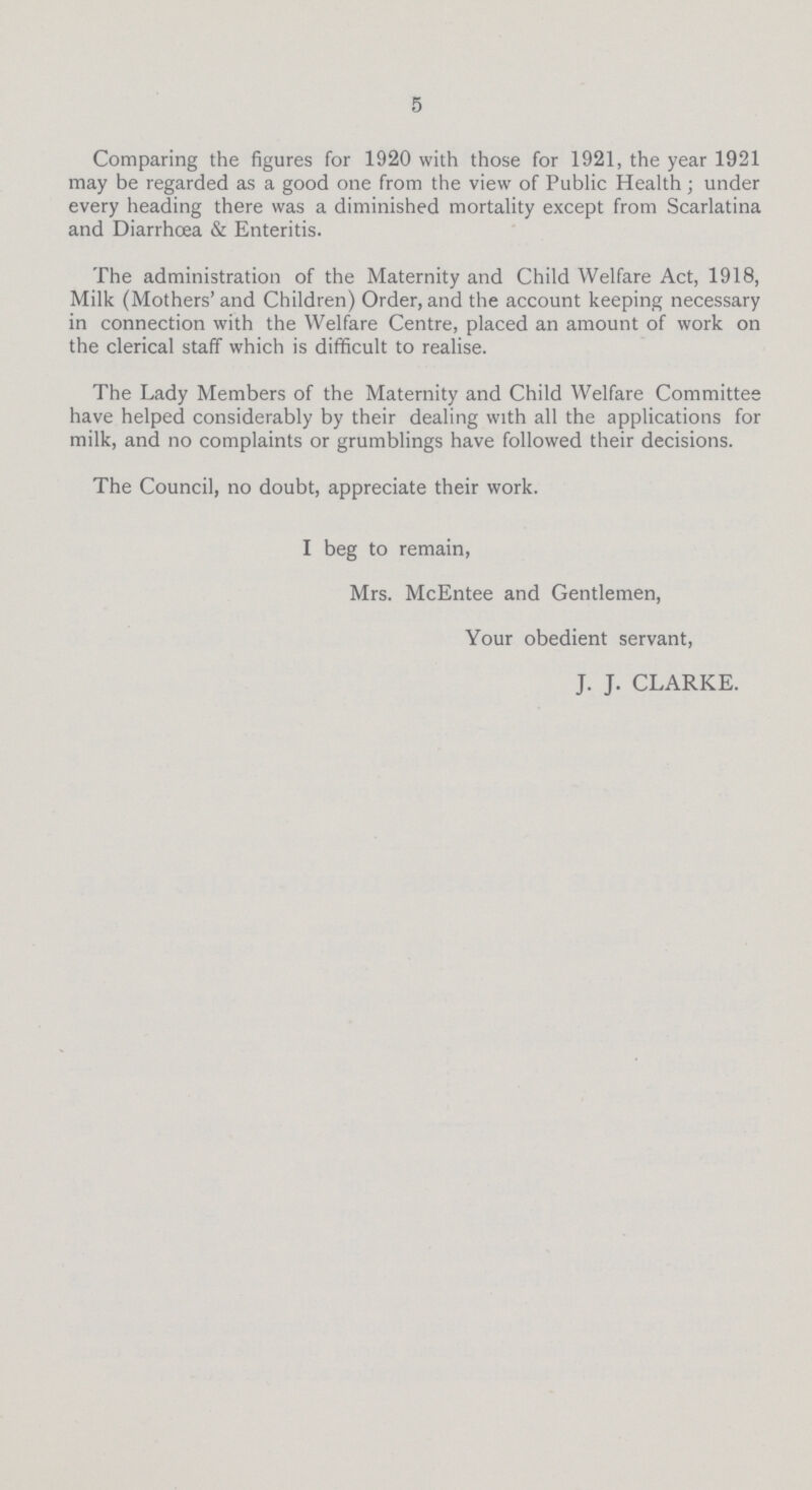 5 Comparing the figures for 1920 with those for 1921, the year 1921 may be regarded as a good one from the view of Public Health; under every heading there was a diminished mortality except from Scarlatina and Diarrhoea & Enteritis. The administration of the Maternity and Child Welfare Act, 1918, Milk (Mothers' and Children) Order, and the account keeping necessary in connection with the Welfare Centre, placed an amount of work on the clerical staff which is difficult to realise. The Lady Members of the Maternity and Child Welfare Committee have helped considerably by their dealing with all the applications for milk, and no complaints or grumblings have followed their decisions. The Council, no doubt, appreciate their work. I beg to remain, Mrs. McEntee and Gentlemen, Your obedient servant, J. J. CLARKE.