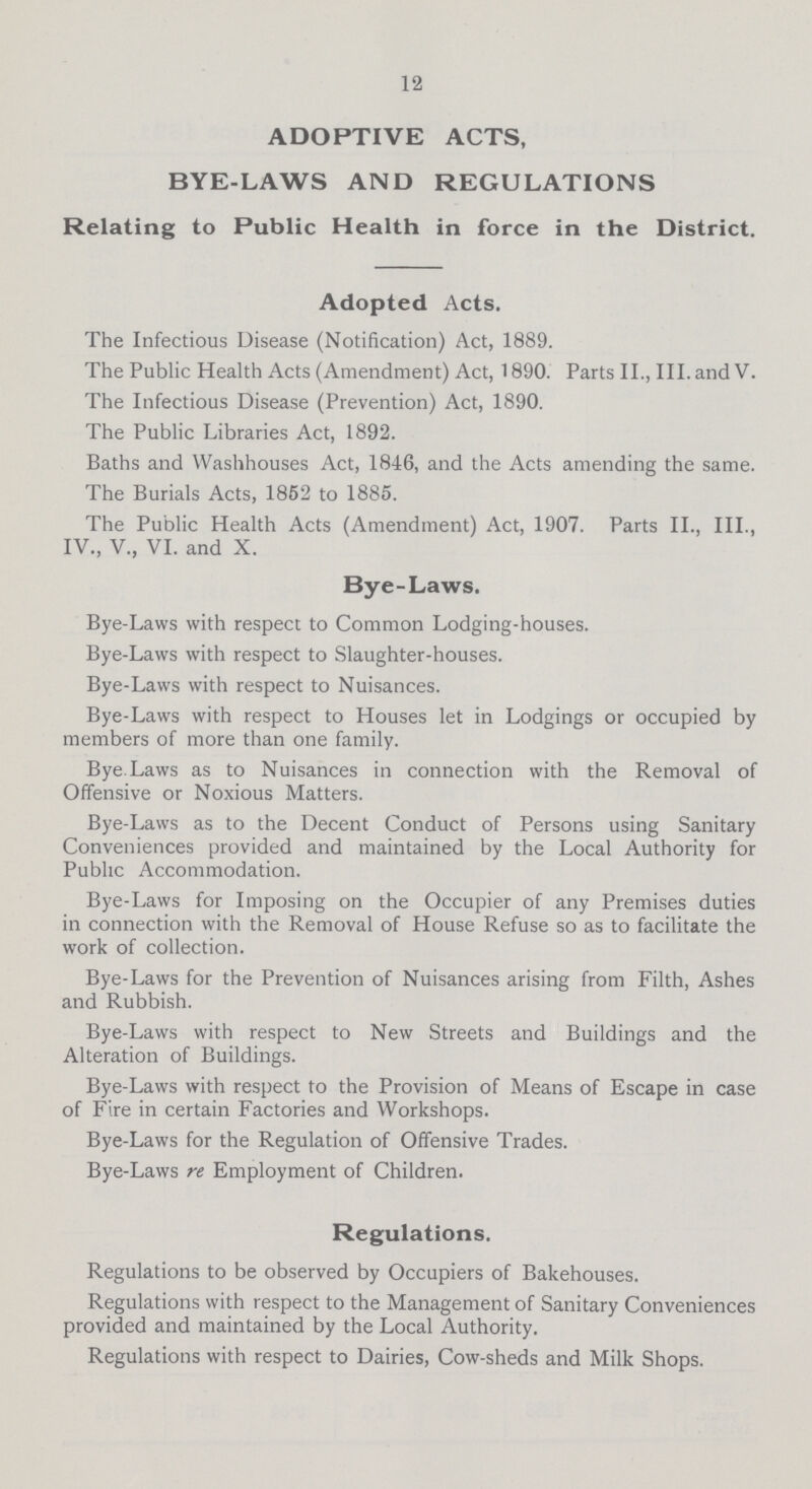 12 ADOPTIVE ACTS, BYE-LAWS AND REGULATIONS Relating to Public Health in force in the District. Adopted Acts. The Infectious Disease (Notification) Act, 1889. The Public Health Acts (Amendment) Act, 1890. Parts II., III. and V. The Infectious Disease (Prevention) Act, 1890. The Public Libraries Act, 1892. Baths and Wash houses Act, 1846, and the Acts amending the same. The Burials Acts, 1852 to 1885. The Public Health Acts (Amendment) Act, 1907. Parts II., III., IV., V., VI. and X. Bye-Laws. Bye-Laws with respect to Common Lodging-houses. Bye-Laws with respect to Slaughter-houses. Bye-Laws with respect to Nuisances. Bye-Laws with respect to Houses let in Lodgings or occupied by members of more than one family. Bye.Laws as to Nuisances in connection with the Removal of Offensive or Noxious Matters. Bye-Laws as to the Decent Conduct of Persons using Sanitary Conveniences provided and maintained by the Local Authority for Public Accommodation. Bye-Laws for Imposing on the Occupier of any Premises duties in connection with the Removal of House Refuse so as to facilitate the work of collection. Bye-Laws for the Prevention of Nuisances arising from Filth, Ashes and Rubbish. Bye-Laws with respect to New Streets and Buildings and the Alteration of Buildings. Bye-Laws with respect to the Provision of Means of Escape in case of Fire in certain Factories and Workshops. Bye-Laws for the Regulation of Offensive Trades. Bye-Laws re Employment of Children. Regulations. Regulations to be observed by Occupiers of Bakehouses. Regulations with respect to the Management of Sanitary Conveniences provided and maintained by the Local Authority. Regulations with respect to Dairies, Cow-sheds and Milk Shops.