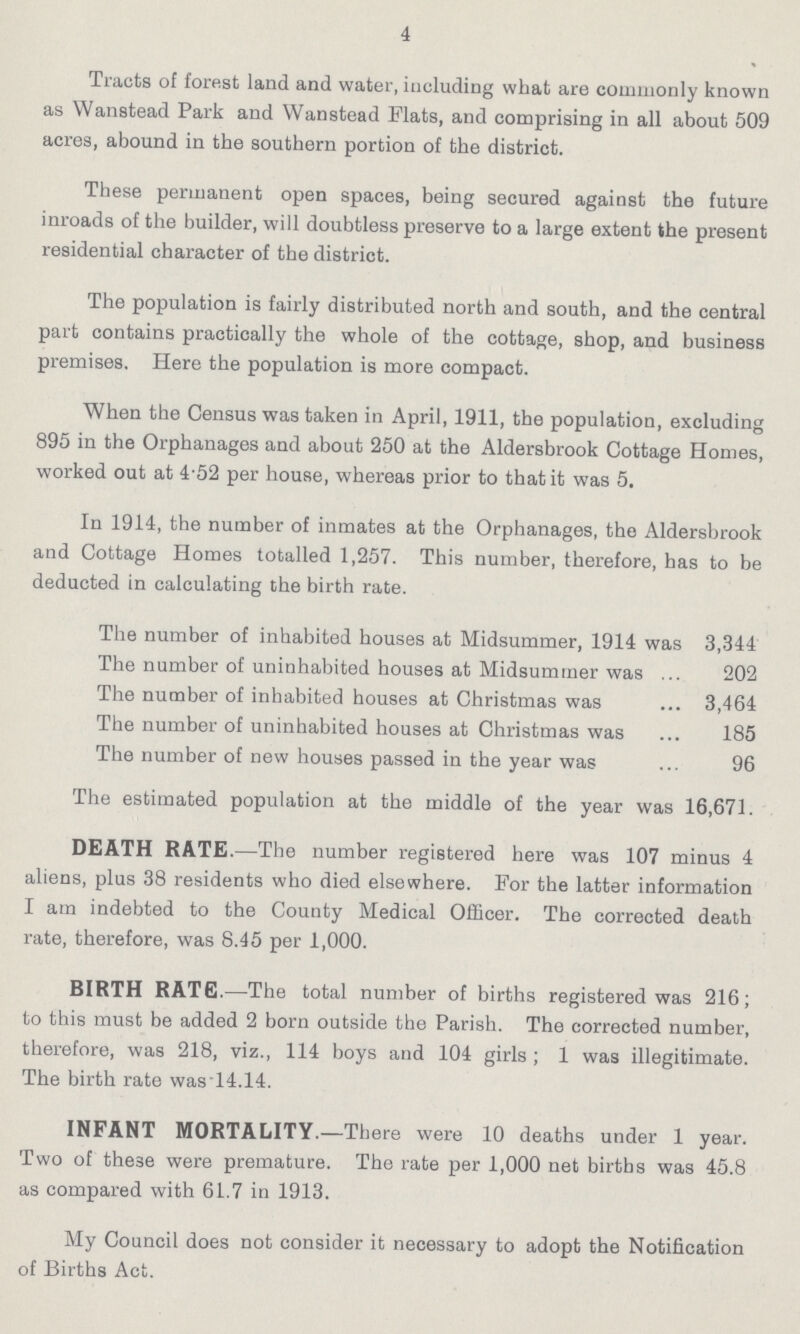 4 Tracts of forest land and water, including what are commonly known as Wanstead Park and Wanstead Flats, and comprising in all about 509 acres, abound in the southern portion of the district. These permanent open spaces, being secured against the future inroads of the builder, will doubtless preserve to a large extent the present residential character of the district. The population is fairly distributed north and south, and the central part contains practically the whole of the cottage, shop, and business premises. Here the population is more compact. When the Census was taken in April, 1911, the population, excluding 895 in the Orphanages and about 250 at the Aldersbrook Cottage Homes, worked out at 4'52 per house, whereas prior to that it was 5. In 1914, the number of inmates at the Orphanages, the Aldersbrook and Cottage Homes totalled 1,257. This number, therefore, has to be deducted in calculating the birth rate. The number of inhabited houses at Midsummer, 1914 was 3,344 The number of uninhabited houses at Midsummer was 202 The number of inhabited houses at Christmas was 3,464 The number of uninhabited houses at Christmas was 185 The number of new houses passed in the year was 96 The estimated population at the middle of the year was 16,671. DEATH RATE.—The number registered here was 107 minus 4 aliens, plus 38 residents who died elsewhere. For the latter information I am indebted to the County Medical Officer. The corrected death rate, therefore, was 8.45 per 1,000. BIRTH RATE:—The total number of births registered was 216; to this must be added 2 born outside the Parish. The corrected number, therefore, was 218, viz., 114 boys and 104 girls; 1 was illegitimate. The birth rate wasl4.14. INFANT MORTALITY.—There were 10 deaths under 1 year. Two of these were premature. The rate per 1,000 net births was 45.8 as compared with 61.7 in 1913. My Council does not consider it necessary to adopt the Notification of Births Act.