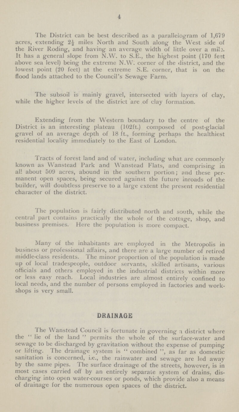4 The District can be best described as a parallelogram of 1,679 acres, extending 2½ miles North and South along the West side of the River Roding, and having an average width of little over a mil;. It has a general slope from N.W. to S.E., the highest point (170 feet above sea level) being the extreme N.W. corner of the district, and the lowest point (20 feet) at the extreme S.E. corner, that is on the flood lands attached to the Council's Sewage Farm. The subsoil is mainly gravel, intersected with layers of clay, while the higher levels of the district are of clay formation. Extending from the Western boundary to the centre of the District is an interesting plateau (102ft.) composed of post-glacial gravel of an average depth of 18 ft., forming perhaps the healthiest residential locality immediately to the East of London. Tracts of forest land and of water, including what are commonly known as Wanstead Park and Wanstead Flats, and comprising in all about 509 acres, abound in the southern portion; and these per manent open spaces, being secured against the future inroads of the builder, will doubtless preserve to a large extent the present residential character of the district. The population is fairly distributed north and south, while the central part contains practically the whole of the cottage, shop, and business premises. Here the population is more compact. Many of the inhabitants are employed in the Metropolis in business or professional affairs, and there are a large number of retired middle-class residents. The minor proportion of the population is made up of local tradespeople, outdoor servants, skilled artisans, various officials and others employed in the industrial districts within more or less easy reach. Local industries are almost entirely confined to local needs, and the number of persons employed in factories and work shops is very small. DRAINAGE The Wanstead Council is fortunate in governing a district where the lie of the land permits the whole of the surface-water and sewage to be discharged by gravitation without the expense of pumping or lifting. The drainage system is combined, as far as domestic sanitation is concerned, i.e., the rainwater and sewage are led away by the same pipes. The surface drainage of the streets, however, is in most cases carried off by an entirely separate system of drains, dis charging into open water-courses or ponds, which provide also a means of drainage for the numerous open spaces of the district.