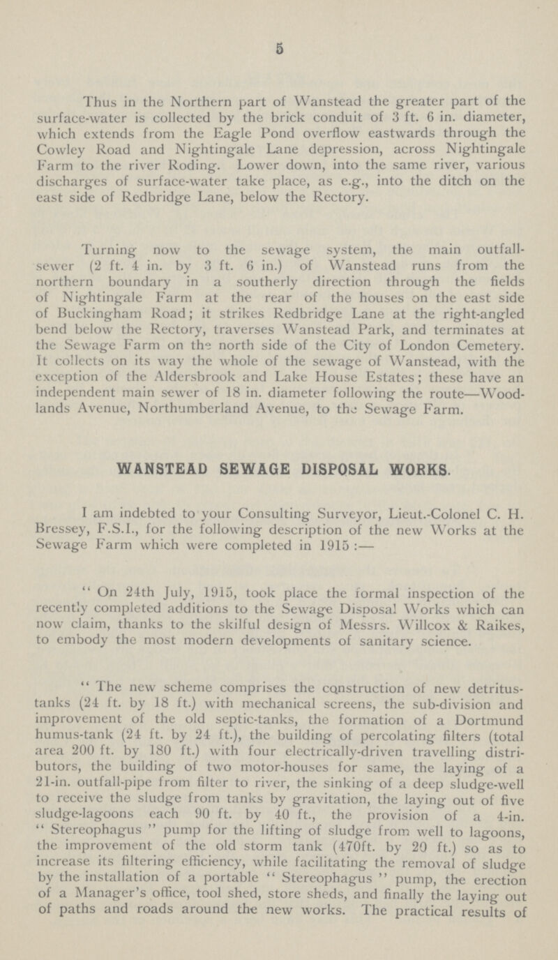 5 Thus in the Northern part of Wanstead the greater part of the surface-water is collected by the brick conduit of 3 ft. 6 in. diameter, which extends from the Eagle Pond overflow eastwards through the Cowley Road and Nightingale Lane depression, across Nightingale Farm to the river Roding. Lower down, into the same river, various discharges of surface-water take place, as e.g., into the ditch on the east side of Redbridge Lane, below the Rectory. Turning now to the sewage system, the main outfall sewer (2 ft. 4 in. by 3 ft. 6 in.) of Wanstead runs from the northern boundary in a southerly direction through the fields of Nightingale Farm at the rear of the houses on the east side of Buckingham Road; it strikes Redbridge Lane at the right-angled bend below the Rectory, traverses Wanstead Park, and terminates at the Sewage Farm on the north side of the City of London Cemetery. It collects on its way the whole of the sewage of Wanstead, with the exception of the Aldersbrook and Lake House Estates; these have an independent main sewer of 18 in. diameter following the route—Wood. lands Avenue, Northumberland Avenue, to the Sewage Farm. WANSTEAD SEWAGE DISPOSAL WORKS. I am indebted to your Consulting Surveyor, Lieut.-Colonel C. H. Bressey, F.S.I., for the following description of the new Works at the Sewage Farm which were completed in 1915 :— On 24th July, 1915, took place the formal inspection of the recently completed additions to the Sewage Disposal Works which can now claim, thanks to the skilful design of Messrs. Willcox & Raikes, to embody the most modern developments of sanitary science.  The new scheme comprises the Construction of new detritus tanks (24 ft. by 18 ft.) with mechanical screens, the sub-division and improvement of the old septic-tanks, the formation of a Dortmund humus-tank (24 ft. by 24 ft.), the building of percolating filters (total area 200 ft. by 180 ft.) with four electrically-driven travelling distri butors, the building of two motor-houses for same, the laying of a 21-in. outfall-pipe from filter to river, the sinking of a deep sludge-well to receive the sludge from tanks by gravitation, the laying out of five sludge-lagoons each 90 ft. by 40 ft., the provision of a 4-in. Stereophagus pump for the lifting of sludge from well to lagoons, the improvement of the old storm tank (470ft. by 20 ft.) so as to increase its filtering efficiency, while facilitating the removal of sludge by the installation of a portable Stereophagus pump, the erection of a Manager's office, tool shed, store sheds, and finally the laying out of paths and roads around the new works. The practical results of