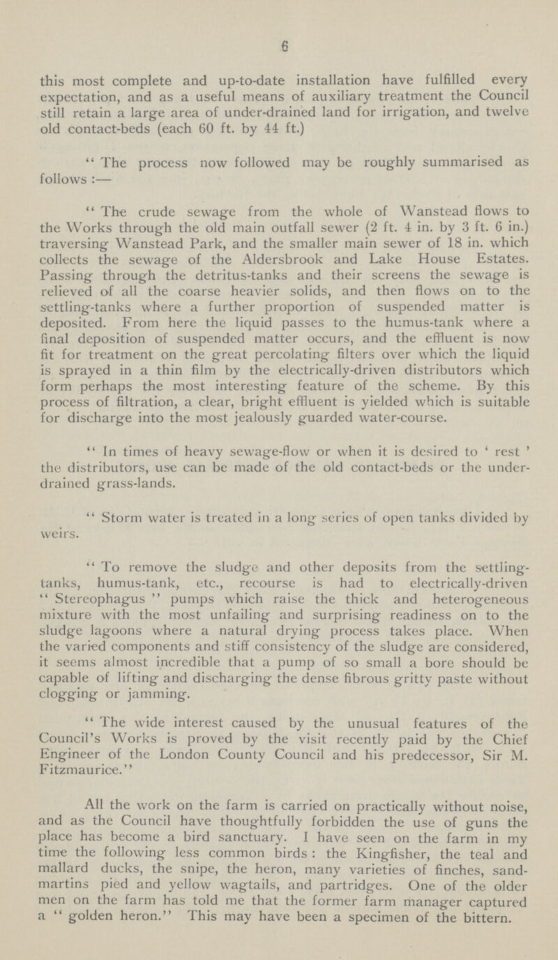 6 this most complete and up-to-date installation have fulfilled every expectation, and as a useful means of auxiliary treatment the Council still retain a large area of under-drained land for irrigation, and twelve old contact-beds (each 60 ft. by 44 ft.) The process now followed may be roughly summarised as follows :— The crude sewage from the whole of Wanstead flows to the Works through the old main outfall sewer (2 ft. 4 in. by 3 ft. 6 in.) traversing Wanstead Park, and the smaller main sewer of 18 in. which collects the sewage of the Aldersbrook and Lake House Estates. Passing through the detritus-tanks and their screens the sewage is relieved of all the coarse heavier solids, and then flows on to the settling-tanks where a further proportion of suspended matter is deposited. From here the liquid passes to the humus-tank where a final deposition of suspended matter occurs, and the effluent is now fit for treatment on the great percolating filters over which the liquid is sprayed in a thin film by the electrically-driven distributors which form perhaps the most interesting feature of the scheme. By this process of filtration, a clear, bright effluent is yielded which is suitable for discharge into the most jealously guarded water-course. In times of heavy sewage-flow or when it is desired to 'rest' the distributors, use can be made of the old contact-beds or the under drained grass-lands. Storm water is treated in a long scries of open tanks divided by weirs. To remove the sludge and other deposits from the settling tanks, humus-tank, etc., recourse is had to electrically-driven Stereophagus pumps which raise the thick and heterogeneous mixture with the most unfailing and surprising readiness on to the sludge lagoons where a natural drying process takes place. When the varied components and stiff consistency of the sludge are considered, it seems almost incredible that a pump of so small a bore should be capable of lifting and discharging the dense fibrous gritty paste without clogging or jamming. The wide interest caused by the unusual features of the Council's Works is proved by the visit recently paid by the Chief Engineer of the London County Council and his predecessor, Sir M. Fitzmaurice. All the work on the farm is carried on practically without noise, and as the Council have thoughtfully forbidden the use of guns the place has become a bird sanctuary. I have seen on the farm in my time the following less common birds : the Kingfisher, the teal and mallard ducks, the snipe, the heron, many varieties of finches, sand martins pied and yellow wagtails, and partridges. One of the older men on the farm has told me that the former farm manager captured a  golden heron. This may have been a specimen of the bittern.