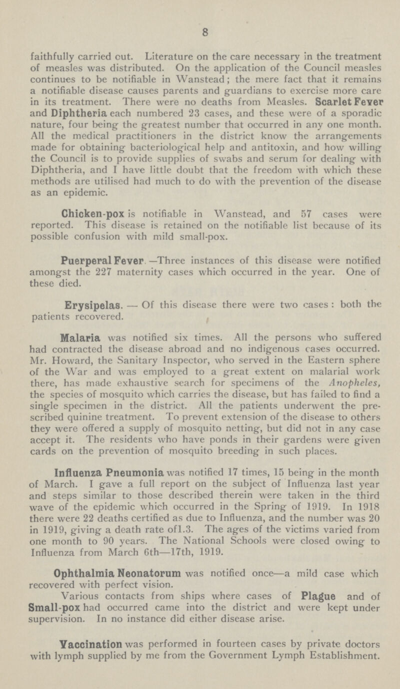 8 faithfully carried cut. Literature on the care necessary in the treatment of measles was distributed. On the application of the Council measles continues to be notifiable in Wanstead; the mere fact that it remains a notifiable disease causes parents and guardians to exercise more care in its treatment. There were no deaths from Measles. Scarlet Fever and Diphtheria each numbered 23 cases, and these were of a sporadic nature, four being the greatest number that occurred in any one month. All the medical practitioners in the district know the arrangements made for obtaining bacteriological help and antitoxin, and how willing the Council is to provide supplies of swabs and serum for dealing with Diphtheria, and I have little doubt that the freedom with which these methods are utilised had much to do with the prevention of the disease as an epidemic. Chicken-pox is notifiable in Wanstead, and 57 cases were reported. This disease is retained on the notifiable list because of its possible confusion with mild small-pox. Puerperal Fever —Three instances of this disease were notified amongst the 227 maternity cases which occurred in the year. One of these died. Erysipelas. — Of this disease there were two cases : both the patients recovered. Malaria was notified six times. All the persons who suffered had contracted the disease abroad and no indigenous cases occurred. Mr. Howard, the Sanitary Inspector, who served in the Eastern sphere of the War and was employed to a great extent on malarial work there, has made exhaustive search for specimens of the Anopheles, the species of mosquito which carries the disease, but has failed to find a single specimen in the district. All the patients underwent the pre scribed quinine treatment. To prevent extension of the disease to others they were offered a supply of mosquito netting, but did not in any case accept it. The residents who have ponds in their gardens were given cards on the prevention of mosquito breeding in such places. Influenza Pneumonia was notified 17 times, 15 being in the month of March. I gave a full report on the subject of Influenza last year and steps similar to those described therein were taken in the third wave of the epidemic which occurred in the Spring of 1919. In 1918 there were 22 deaths certified as due to Influenza, and the number was 20 in 1919, giving a death rate of l.3. The ages of the victims varied from one month to 90 years. The National Schools were closed owing to Influenza from March 6th—17th, 1919. Ophthalmia Neonatorum was notified once—a mild case which recovered with perfect vision. Various contacts from ships where cases of Plague and of Small-pox had occurred came into the district and were kept under supervision. In no instance did either disease arise. Vaccination was performed in fourteen cases by private doctors with lymph supplied by me from the Government Lymph Establishment.