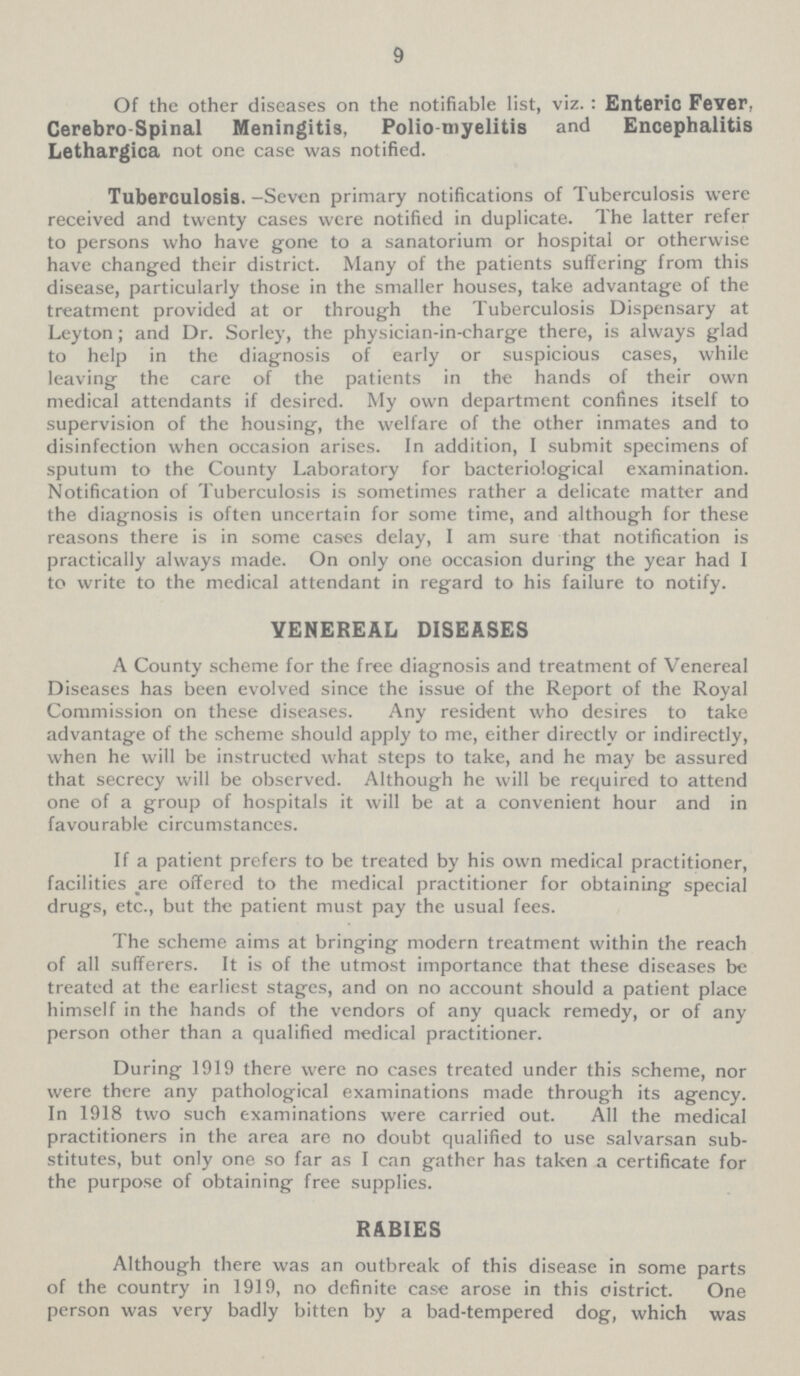 9 Of the other diseases on the notifiable list, viz. : Enteric Fever, Cerebro-Spinal Meningitis, Poliomyelitis and Encephalitis Lethargica not one case was notified. Tuberculosis. -Seven primary notifications of Tuberculosis were received and twenty cases were notified in duplicate. The latter refer to persons who have gone to a sanatorium or hospital or otherwise have changed their district. Many of the patients suffering from this disease, particularly those in the smaller houses, take advantage of the treatment provided at or through the Tuberculosis Dispensary at Leyton ; and Dr. Sorley, the physician-in-charge there, is always glad to help in the diagnosis of early or suspicious cases, while leaving the care of the patients in the hands of their own medical attendants if desired. My own department confines itself to supervision of the housing, the welfare of the other inmates and to disinfection when occasion arises. In addition, I submit specimens of sputum to the County Laboratory for bacteriological examination. Notification of Tuberculosis is sometimes rather a delicate matter and the diagnosis is often uncertain for some time, and although for these reasons there is in some cases delay, I am sure that notification is practically always made. On only one occasion during the year had I to write to the medical attendant in regard to his failure to notify. YENEREAL DISEASES A County scheme for the free diagnosis and treatment of Venereal Diseases has been evolved since the issue of the Report of the Royal Commission on these diseases. Any resident who desires to take advantage of the scheme should apply to me, either directly or indirectly, when he will be instructed what steps to take, and he may be assured that secrecy will be observed. Although he will be required to attend one of a group of hospitals it will be at a convenient hour and in favourable circumstances. If a patient prefers to be treated by his own medical practitioner, facilities are offered to the medical practitioner for obtaining special drugs, etc., but the patient must pay the usual fees. The scheme aims at bringing modern treatment within the reach of all sufferers. It is of the utmost importance that these diseases be treated at the earliest stages, and on no account should a patient place himself in the hands of the vendors of any quack remedy, or of any person other than a qualified medical practitioner. During 1919 there were no cases treated under this scheme, nor were there any pathological examinations made through its agency. In 1918 two such examinations were carried out. All the medical practitioners in the area are no doubt qualified to use salvarsan sub stitutes, but only one so far as I can gather has taken a certificate for the purpose of obtaining free supplies. RABIES Although there was an outbreak of this disease in some parts of the country in 1919, no definite case arose in this oistrict. One person was very badly bitten by a bad-tempered dog, which was