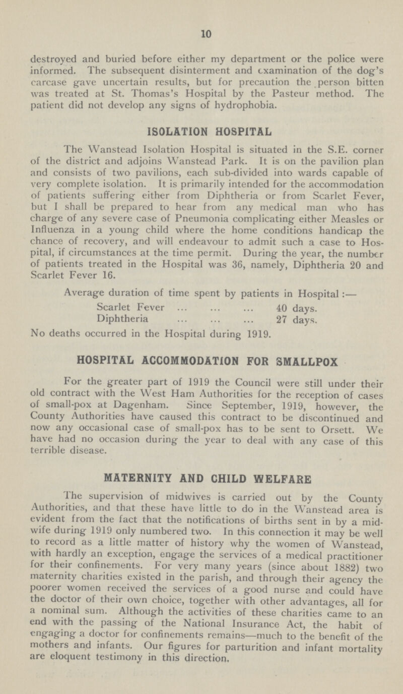 10 destroyed and buried before either my department or the police were informed. The subsequent disinterment and examination of the dog's carcase gave uncertain results, but for precaution the person bitten was treated at St. Thomas's Hospital by the Pasteur method. The patient did not develop any signs of hydrophobia. ISOLATION HOSPITAL The Wanstead Isolation Hospital is situated in the S.E. corner of the district and adjoins Wanstead Park. It is on the pavilion plan and consists of two pavilions, each sub-divided into wards capable of very complete isolation. It is primarily intended for the accommodation of patients suffering either from Diphtheria or from Scarlet Fever, but I shall be prepared to hear from any medical man who has charge of any severe case of Pneumonia complicating either Measles or Influenza in a young child where the home conditions handicap the chance of recovery, and will endeavour to admit such a case to Hos pital, if circumstances at the time permit. During the year, the number of patients treated in the Hospital was 36, namely, Diphtheria 20 and Scarlet Fever 16. Average duration of time spent by patients in Hospital :— Scarlet Fever 40 days. Diphtheria 27 days. No deaths occurred in the Hospital during 1919. HOSPITAL ACCOMMODATION FOR SMALLPOX For the greater part of 1919 the Council were still under their old contract with the West Ham Authorities for the reception of cases of small-pox at Dagenham. Since September, 1919, however, the County Authorities have caused this contract to be discontinued and now any occasional case of small-pox has to be sent to Orsett. We have had no occasion during the year to deal with any case of this terrible disease. MATERNITY AND CHILD WELFARE The supervision of midwives is carried out by the County Authorities, and that these have little to do in the Wanstead area is evident from the fact that the notifications of births sent in by a mid wife during 1919 only numbered two. In this connection it may be well to record as a little matter of history why the women of Wanstead, with hardly an exception, engage the services of a medical practitioner for their confinements. For very many years (since about 1882) two maternity charities existed in the parish, and through their agency the poorer women received the services of a good nurse and could have the doctor of their own choice, together with other advantages, all for a nominal sum. Although the activities of these charities came to an end with the passing of the National Insurance Act, the habit of engaging a doctor for confinements remains—much to the benefit of the mothers and infants. Our figures for parturition and infant mortality are eloquent testimony in this direction.