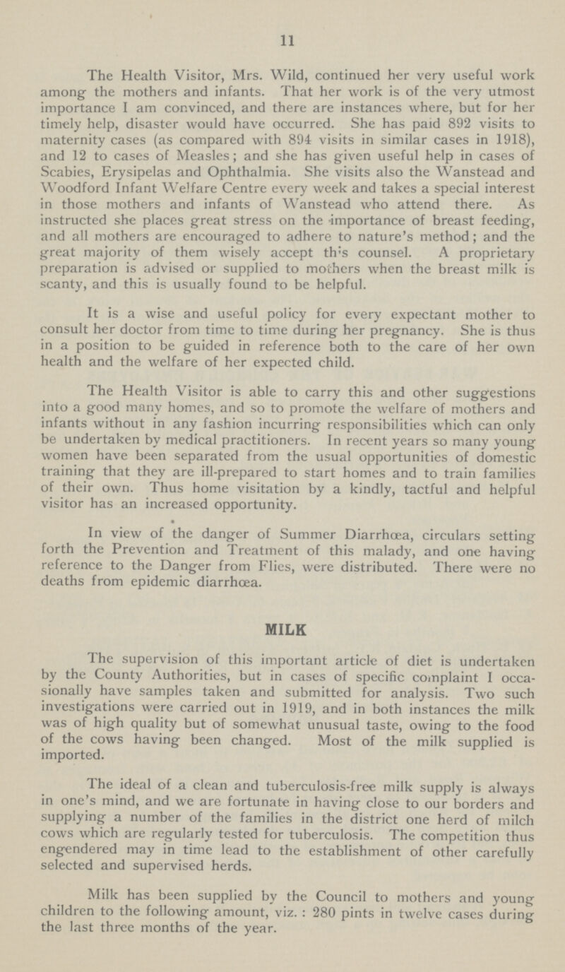 11 The Health Visitor, Mrs. Wild, continued her very useful work among- the mothers and infants. That her work is of the very utmost importance I am convinced, and there are instances where, but for her timely help, disaster would have occurred. She has paid 892 visits to maternity cases (as compared with 894 visits in similar cases in 1918), and 12 to cases of Measles; and she has given useful help in cases of Scabies, Erysipelas and Ophthalmia. She visits also the Wanstead and Woodford Infant Welfare Centre every week and takes a special interest in those mothers and infants of Wanstead who attend there. As instructed she places great stress on the importance of breast feeding, and all mothers are encouraged to adhere to nature's method; and the great majority of them wisely accept th:s counsel. A proprietary preparation is advised or supplied to mothers when the breast milk is scanty, and this is usually found to be helpful. It is a wise and useful policy for every expectant mother to consult her doctor from time to time during her pregnancy. She is thus in a position to be guided in reference both to the care of her own health and the welfare of her expected child. The Health Visitor is able to carry this and other suggestions into a good many homes, and so to promote the welfare of mothers and infants without in any fashion incurring responsibilities which can only be undertaken by medical practitioners. In recent years so many young women have been separated from the usual opportunities of domestic training that they are ill-prepared to start homes and to train families of their own. Thus home visitation by a kindly, tactful and helpful visitor has an increased opportunity. • In view of the danger of Summer Diarrhoea, circulars setting forth the Prevention and Treatment of this malady, and one having reference to the Danger from Flies, were distributed. There were no deaths from epidemic diarrhoea. MILK The supervision of this important article of diet is undertaken by the County Authorities, but in cases of specific complaint I occa sionally have samples taken and submitted for analysis. Two such investigations were carried out in 1919, and in both instances the milk was of high quality but of somewhat unusual taste, owing to the food of the cows having been changed. Most of the milk supplied is imported. The ideal of a clean and tuberculosis-free milk supply is always in one's mind, and we are fortunate in having close to our borders and supplying a number of the families in the district one herd of milch cows which are regularly tested for tuberculosis. The competition thus engendered may in time lead to the establishment of other carefully selected and supervised herds. Milk has been supplied by the Council to mothers and young children to the following amount, viz. : 280 pints in twelve cases during the last three months of the year.