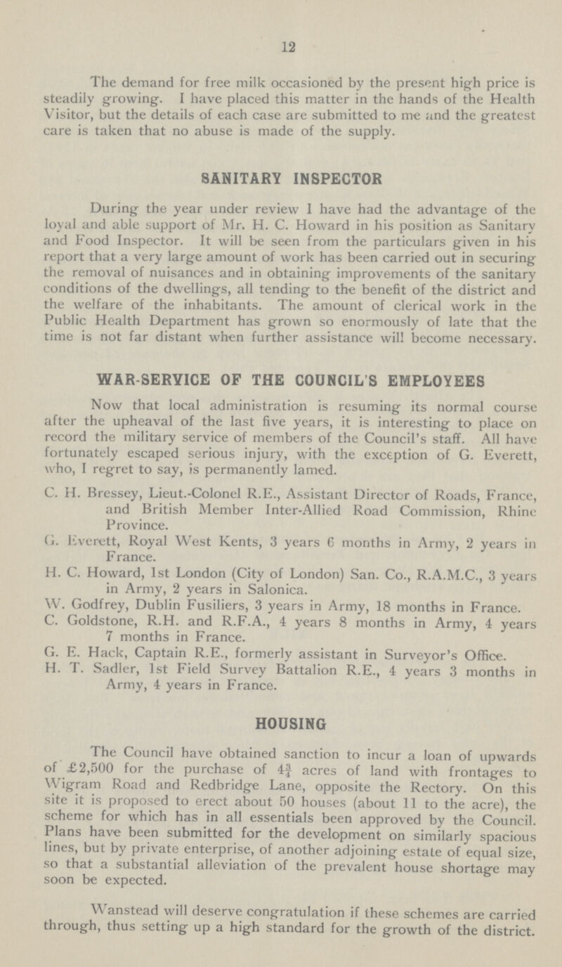 12 The demand for free milk occasioned by the present high price is steadily growing. I have placed this matter in the hands of the Health Visitor, but the details of each case are submitted to me and the greatest care is taken that no abuse is made of the supply. SANITARY INSPECTOR During the year under review I have had the advantage of the loyal and able support of Mr. H. C. Howard in his position as Sanitary and Food Inspector. It will be seen from the particulars given in his report that a very large amount of work has been carried out in securing the removal of nuisances and in obtaining improvements of the sanitary conditions of the dwellings, all tending to the benefit of the district and the welfare of the inhabitants. The amount of clerical work in the Public Health Department has grown so enormously of late that the time is not far distant when further assistance will become necessary. WAR SERVICE OF THE COUNCIL'S EMPLOYEES Now that local administration is resuming its normal course after the upheaval of the last five years, it is interesting to place on record the military service of members of the Council's staff. All have fortunately escaped serious injury, with the exception of G. Everett, who, I regret to say, is permanently lamed. C. H. Bressey, Lieut.-Colonel R.E., Assistant Director of Roads, France, and British Member Inter-Allied Road Commission, Rhine Province. G. Everett, Royal West Kents, 3 years 6 months in Army, 2 years in F ranee. H. C. Howard, 1st London (City of London) San. Co., R.A.M.C., 3 years in Army, 2 years in Salonica. W. Godfrey, Dublin Fusiliers, 3 years in Army, 18 months in France. C. Goldstone, R.H. and R.F.A., 4 years 8 months in Army, 4 years 7 months in France. G. E. Hack, Captain R.E., formerly assistant in Surveyor's Office. H. T. Sadler, 1st Field Survey Battalion R.E., 4 years 3 months in Army, 4 years in France. HOUSING The Council have obtained sanction to incur a loan of upwards of £2,500 for the purchase of 4¾ acres of land with frontages to Wigram Road and Redbridge Lane, opposite the Rectory. On this site it is proposed to erect about 50 houses (about 11 to the acre), the scheme for which has in all essentials been approved by the Council. Plans have been submitted for the development on similarly spacious lines, but by private enterprise, of another adjoining estate of equal size, so that a substantial alleviation of the prevalent house shortage may soon be expected. Wanstead will deserve congratulation if these schemes are carried through, thus setting up a high standard for the growth of the district.