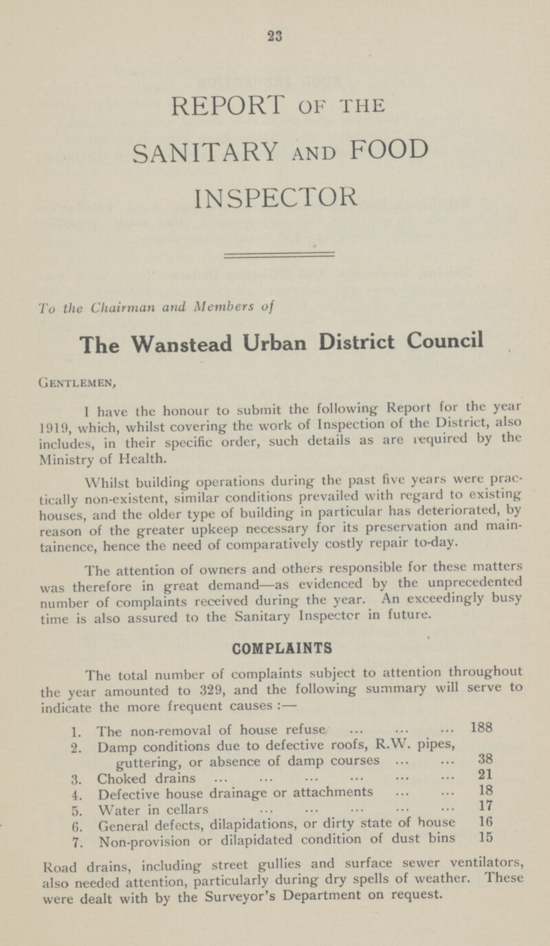 23 REPORT of the SANITARY and FOOD INSPECTOR To the Chairman and. Members of The Wanstead Urban District Council Gentlemen, I have the honour to submit the following Report for the year 1919, which, whilst covering the work of Inspection of the District, also includes, in their specific order, such details as are required by the Ministry of Health. Whilst building operations during the past five years were prac tically non-existent, similar conditions prevailed with regard to existing houses, and the older type of building in particular has deteriorated, by reason of the greater upkeep necessary for its preservation and main tainence, hence the need of comparatively costly repair to-day. The attention of owners and others responsible for these matters was therefore in great demand—as evidenced by the unprecedented number of complaints received during the year. An exceedingly busy time is also assured to the Sanitary Inspector in future. COMPLAINTS The total number of complaints subject to attention throughout the year amounted to 329, and the following summary will serve to indicate the more frequent causes :— 1. The non-removal of house refuse 188 2. Damp conditions due to defective roofs, R.W. pipes, guttering, or absence of damp courses 38 3. Choked drains 21 4. Defective house drainage or attachments 18 5. Water in cellars 17 6. General defects, dilapidations, or dirty state of house 16 7. Non-provision or dilapidated condition of dust bins 15 Road drains, including street gullies and surface sewer ventilators, also needed attention, particularly during dry spells of weather. These were dealt with by the Surveyor's Department on request.