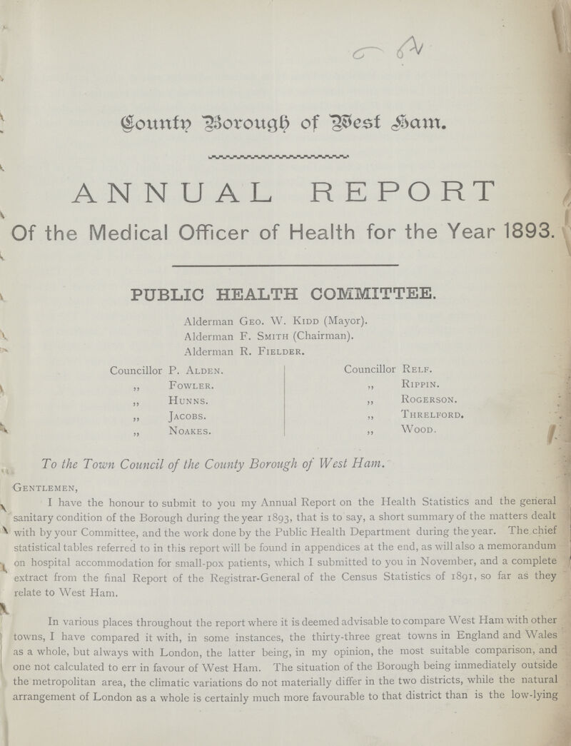 County Borough of West Ham. ANNUAL REPORT Of the Medical Officer of Health for the Year 1893. PUBLIC HEALTH COMMITTEE. Alderman Geo. W. Kidd (Mayor). Alderman F. Smith (Chairman). Alderman R. Fielder. Councillor P. Alden. ,, Fowler. ,, Hunns. ,, Jacobs. ,, Noakes. Councillor Relf. ,, Rippin. ,, Rogerson. ,, Threlford. ,, Wood. To the Town Council of the County Borough of West Ham. Gentlemen, I have the honour to submit to you my Annual Report on the Health Statistics and the general sanitary condition of the Borough during the year 1893, that is to say, a short summary of the matters dealt with by your Committee, and the work done by the Public Health Department during the year. The. chief statistical tables referred to in this report will be found in appendices at the end, as will also a memorandum on hospital accommodation for small-pox patients, which I submitted to you in November, and a complete extract from the final Report of the Registrar-General of the Census Statistics of 1891, so far as they relate to West Ham. In various places throughout the report where it is deemed advisable to compare West Ham with other towns, I have compared it with, in some instances, the thirty-three great towns in England and Wales as a whole, but always with London, the latter being, in my opinion, the most suitable comparison, and one not calculated to err in favour of West Ham. The situation of the Borough being immediately outside the metropolitan area, the climatic variations do not materially differ in the two districts, while the natural arrangement of London as a whole is certainly much more favourable to that district than is the low-lying