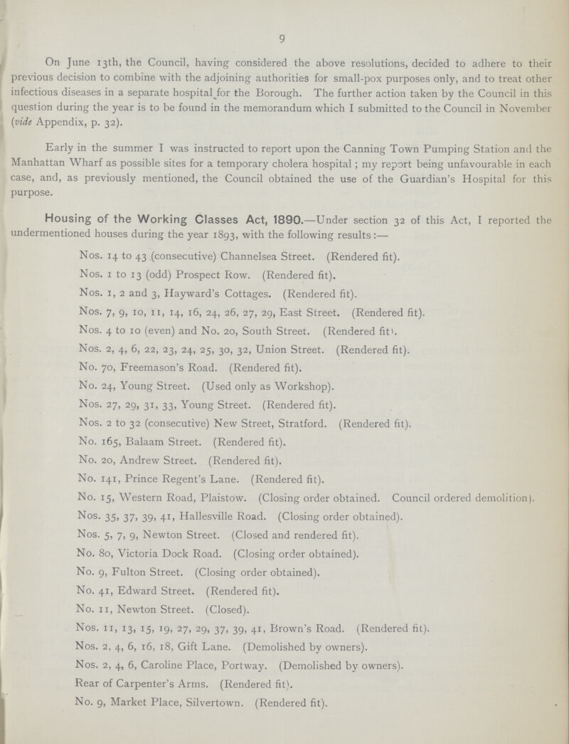 9 On June 13th, the Council, having considered the above resolutions, decided to adhere to their previous decision to combine with the adjoining authorities for small-pox purposes only, and to treat other infectious diseases in a separate hospital Jor the Borough. The further action taken by the Council in this question during the year is to be found in the memorandum which I submitted to the Council in November [vide Appendix, p. 32). Early in the summer I was instructed to report upon the Canning Town Pumping Station and the Manhattan Wharf as possible sites for a temporary cholera hospital ; my report being unfavourable in each case, and, as previously mentioned, the Council obtained the use of the Guardian's Hospital for this purpose. Housing of the Working Classes Act, 1890.—Under section 32 of this Act, I reported the undermentioned houses during the year 1893, with the following results:— Nos. 14 to 43 (consecutive) Channelsea Street. (Rendered fit). Nos. 1 to 13 (odd) Prospect Row. (Rendered fit). Nos. 1, 2 and 3, Hayward's Cottages. (Rendered fit). Nos. 7, 9, 10, 11, 14, 16, 24, 26, 27, 29, East Street. (Rendered fit). Nos. 4 to 10 (even) and No. 20, South Street. (Rendered fit1. Nos. 2, 4, 6, 22, 23, 24, 25, 30, 32, Union Street. (Rendered fit). No. 70, Freemason's Road. (Rendered fit). No. 24, Young Street. (Used only as Workshop). Nos. 27, 29, 31, 33, Young Street. (Rendered fit). Nos. 2 to 32 (consecutive) New Street, Stratford. (Rendered fit). No. 165, Balaam Street. (Rendered fit). No. 20, Andrew Street. (Rendered fit). No. 141, Prince Regent's Lane. (Rendered fit). No. 15, Western Road, Plaistow. (Closing order obtained. Council ordered demolition). Nos. 35, 37, 39, 41, Hallesville Road. (Closing order obtained). Nos. 5, 7, 9, Newton Street. (Closed and rendered fit). No. 80, Victoria Dock Road. (Closing order obtained). No. 9, Fulton Street. (Closing order obtained). No. 41, Edward Street. (Rendered fit). No. 11, Newton Street. (Closed). Nos. 11, 13, 15, 19, 27, 29, 37, 39, 41, Brown's Road. (Rendered fit). Nos. 2, 4, 6, 16, 18, Gift Lane. (Demolished by owners). Nos. 2, 4, 6, Caroline Place, Portway. (Demolished by owners). Rear of Carpenter's Arms. (Rendered fit). No. 9, Market Place, Silvertown. (Rendered fit).