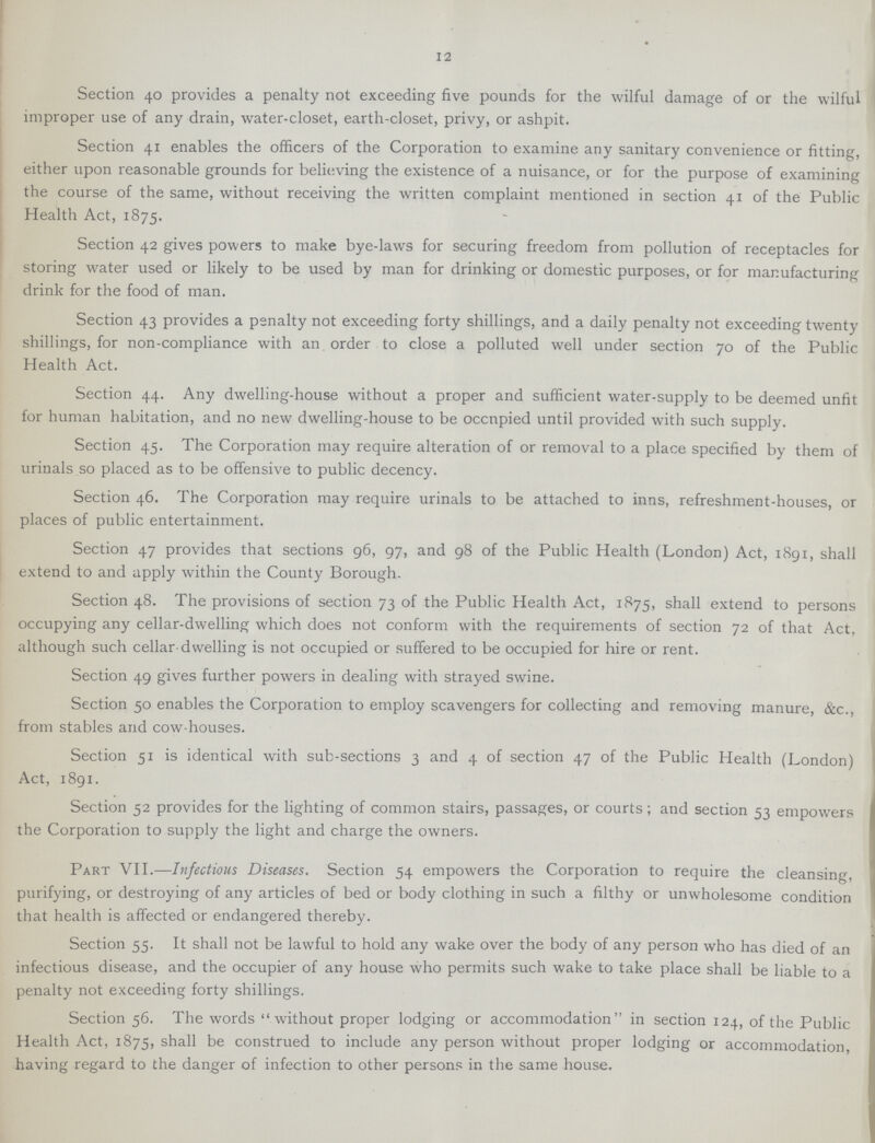 12 Section 40 provides a penalty not exceeding five pounds for the wilful damage of or the wilful improper use of any drain, water-closet, earth-closet, privy, or ashpit. Section 41 enables the officers of the Corporation to examine any sanitary convenience or fitting, either upon reasonable grounds for believing the existence of a nuisance, or for the purpose of examining the course of the same, without receiving the written complaint mentioned in section 41 of the Public Health Act, 1875. Section 42 gives powers to make bye-laws for securing freedom from pollution of receptacles for storing water used or likely to be used by man for drinking or domestic purposes, or for manufacturing drink for the food of man. Section 43 provides a penalty not exceeding forty shillings, and a daily penalty not exceeding twenty shillings, for non-compliance with an order to close a polluted well under section 70 of the Public Health Act. Section 44. Any dwelling-house without a proper and sufficient water-supply to be deemed unfit for human habitation, and no new dwelling-house to be occupied until provided with such supply. Section 45. The Corporation may require alteration of or removal to a place specified by them of urinals so placed as to be offensive to public decency. Section 46. The Corporation may require urinals to be attached to inns, refreshment-houses, or places of public entertainment. Section 47 provides that sections 96, 97, and 98 of the Public Health (London) Act, 1891, shall extend to and apply within the County Borough. Section 48. The provisions of section 73 of the Public Health Act, 1875, shall extend to persons occupying any cellar-dwelling which does not conform with the requirements of section 72 of that Act, although such cellar-dwelling is not occupied or suffered to be occupied for hire or rent. Section 49 gives further powers in dealing with strayed swine. Section 50 enables the Corporation to employ scavengers for collecting and removing manure, &c., from stables and cow-houses. Section 51 is identical with sub-sections 3 and 4 of section 47 of the Public Health (London) Act, 1891. Section 52 provides for the lighting of common stairs, passages, or courts; and section 53 empowers the Corporation to supply the light and charge the owners. Part VII.—Infectious Diseases. Section 54 empowers the Corporation to require the cleansing, purifying, or destroying of any articles of bed or body clothing in such a filthy or unwholesome condition that health is affected or endangered thereby. Section 55. It shall not be lawful to hold any wake over the body of any person who has died of an infectious disease, and the occupier of any house who permits such wake to take place shall be liable to a penalty not exceeding forty shillings. Section 56. The words without proper lodging or accommodation in section 124, of the Public Health Act, 1875, shall be construed to include any person without proper lodging or accommodation, having regard to the danger of infection to other persons in the same house.