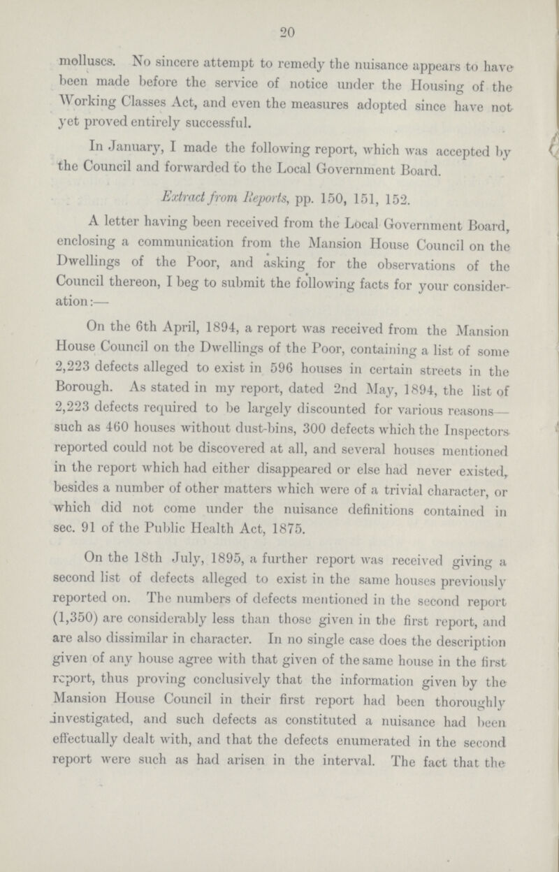 20 molluscs. No sincere attempt to remedy the nuisance appears to have been made before the service of notice under the Housing of the Working Classes Act, and even the measures adopted since have not yet proved entirely successful. In January, I made the following report, which was accepted by the Council and forwarded to the Local Government Board. Extract from Reports, pp. 150, 151, 152. A letter having been received from the Local Government Board, enclosing a communication from the Mansion House Council on the Dwellings of the Poor, and asking for the observations of the Council thereon, I beg to submit the following facts for your consider ation:— On the 6th April, 1894, a report was received from the Mansion House Council on the Dwellings of the Poor, containing a list of some 2,223 defects alleged to exist in 596 houses in certain streets in the Borough. As stated in my report, dated 2nd May, 1894, the list of 2,223 defects required to be largely discounted for various rea sons such as 460 houses without dust-bins, 300 defects which the Inspectors reported could not be discovered at all, and several houses mentioned in the report which had either disappeared or else had never existed, besides a number of other matters which were of a trivial character, or which did not come under the nuisance definitions contained in sec. 91 of the Public Health Act, 1875. On the 18th July, 1895, a further report was received giving a second list of defects alleged to exist in the same houses previously reported on. The numbers of defects mentioned in the second report (1,350) are considerably less than those given in the first report, and are also dissimilar in character. In no single case does the description given of any house agree with that given of the same house in the first report, thus proving conclusively that the information given by the Mansion House Council in their first report had been thoroughly investigated, and such defects as constituted a nuisance had been effectually dealt with, and that the defects enumerated in the second report were such as had arisen in the interval. The fact that the