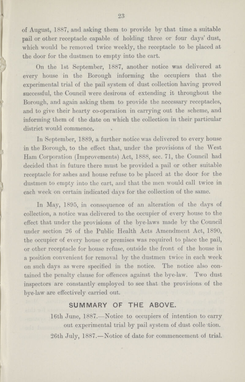 23 of August, 1887, and asking them to provide by that time a suitable pail or other receptacle capable of holding three or four days' dust, which would be removed twice weekly, the receptacle to be placed at the door for the dustmen to empty into the cart. On the 1st September, 1887, another notice was delivered at every house in the Borough informing the occupiers that the experimental trial of the pail system of dust collection having proved successful, the Council were desirous of extending it throughout the Borough, and again asking them to provide the necessary receptacles, and to give their hearty co-operation in carrying out the scheme, and informing them of the date on which the collection in their particular district would commence. In September, 1889, a further notice was delivered to every house in the Borough, to the effect that, under the provisions of the West Ham Corporation (Improvements) Act, 1888, sec. 71, the Council had decided that in future there must be provided a pail or other suitable receptacle for ashes and house refuse to be placed at the door for the dustmen to empty into the cart, and that the men would call twice in each week on certain indicated days for the collection of the same. In May, 1895, in consequence of an alteration of the days of collection, a notice was delivered to the occupier of every house to the effect that under the provisions of the bye-laws made by the Council under section 26 of the Public Health Acts Amendment Act, 1890, the occupier of every house or premises was required to place the pail, or other receptacle for house refuse, outside the front of the house in a position convenient for removal by the dustmen twice in each week on such days as were specified in the notice. The notice also con tained the penalty clause for offences against the bye-law. Two dust inspectors are constantly employed to see that the provisions of the bye-law are effectively carried out. SUMMARY OF THE ABOVE. 16th June, 1887.—Notice to occupiers of intention to carry out experimental trial by pail system of dust collestion. 26th July, 1887.—Notice of date for commencement of trial.